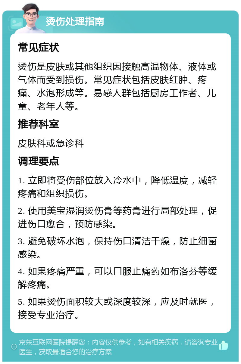 烫伤处理指南 常见症状 烫伤是皮肤或其他组织因接触高温物体、液体或气体而受到损伤。常见症状包括皮肤红肿、疼痛、水泡形成等。易感人群包括厨房工作者、儿童、老年人等。 推荐科室 皮肤科或急诊科 调理要点 1. 立即将受伤部位放入冷水中，降低温度，减轻疼痛和组织损伤。 2. 使用美宝湿润烫伤膏等药膏进行局部处理，促进伤口愈合，预防感染。 3. 避免破坏水泡，保持伤口清洁干燥，防止细菌感染。 4. 如果疼痛严重，可以口服止痛药如布洛芬等缓解疼痛。 5. 如果烫伤面积较大或深度较深，应及时就医，接受专业治疗。