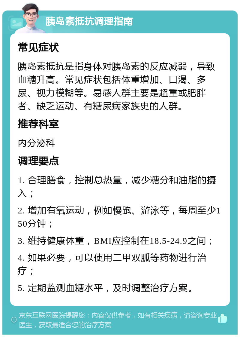 胰岛素抵抗调理指南 常见症状 胰岛素抵抗是指身体对胰岛素的反应减弱，导致血糖升高。常见症状包括体重增加、口渴、多尿、视力模糊等。易感人群主要是超重或肥胖者、缺乏运动、有糖尿病家族史的人群。 推荐科室 内分泌科 调理要点 1. 合理膳食，控制总热量，减少糖分和油脂的摄入； 2. 增加有氧运动，例如慢跑、游泳等，每周至少150分钟； 3. 维持健康体重，BMI应控制在18.5-24.9之间； 4. 如果必要，可以使用二甲双胍等药物进行治疗； 5. 定期监测血糖水平，及时调整治疗方案。