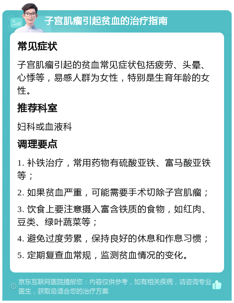 子宫肌瘤引起贫血的治疗指南 常见症状 子宫肌瘤引起的贫血常见症状包括疲劳、头晕、心悸等，易感人群为女性，特别是生育年龄的女性。 推荐科室 妇科或血液科 调理要点 1. 补铁治疗，常用药物有硫酸亚铁、富马酸亚铁等； 2. 如果贫血严重，可能需要手术切除子宫肌瘤； 3. 饮食上要注意摄入富含铁质的食物，如红肉、豆类、绿叶蔬菜等； 4. 避免过度劳累，保持良好的休息和作息习惯； 5. 定期复查血常规，监测贫血情况的变化。