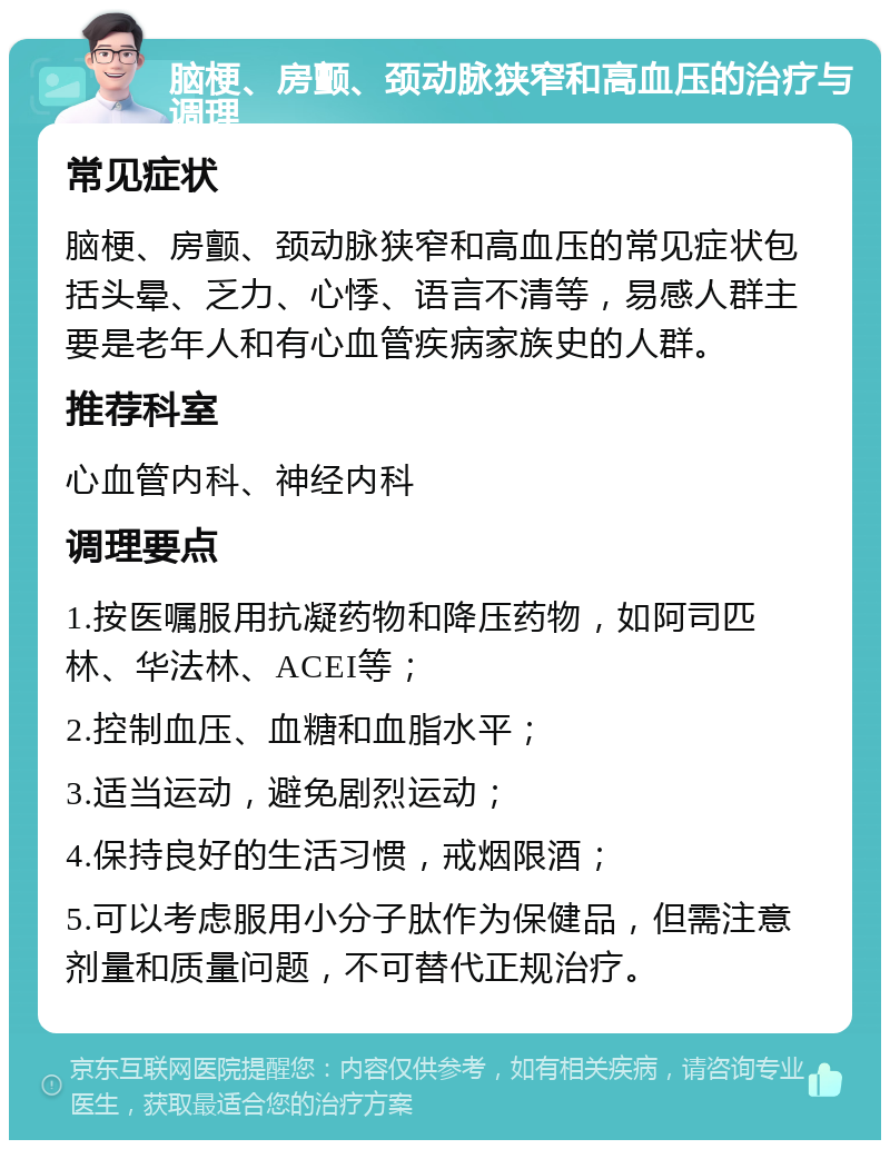 脑梗、房颤、颈动脉狭窄和高血压的治疗与调理 常见症状 脑梗、房颤、颈动脉狭窄和高血压的常见症状包括头晕、乏力、心悸、语言不清等，易感人群主要是老年人和有心血管疾病家族史的人群。 推荐科室 心血管内科、神经内科 调理要点 1.按医嘱服用抗凝药物和降压药物，如阿司匹林、华法林、ACEI等； 2.控制血压、血糖和血脂水平； 3.适当运动，避免剧烈运动； 4.保持良好的生活习惯，戒烟限酒； 5.可以考虑服用小分子肽作为保健品，但需注意剂量和质量问题，不可替代正规治疗。