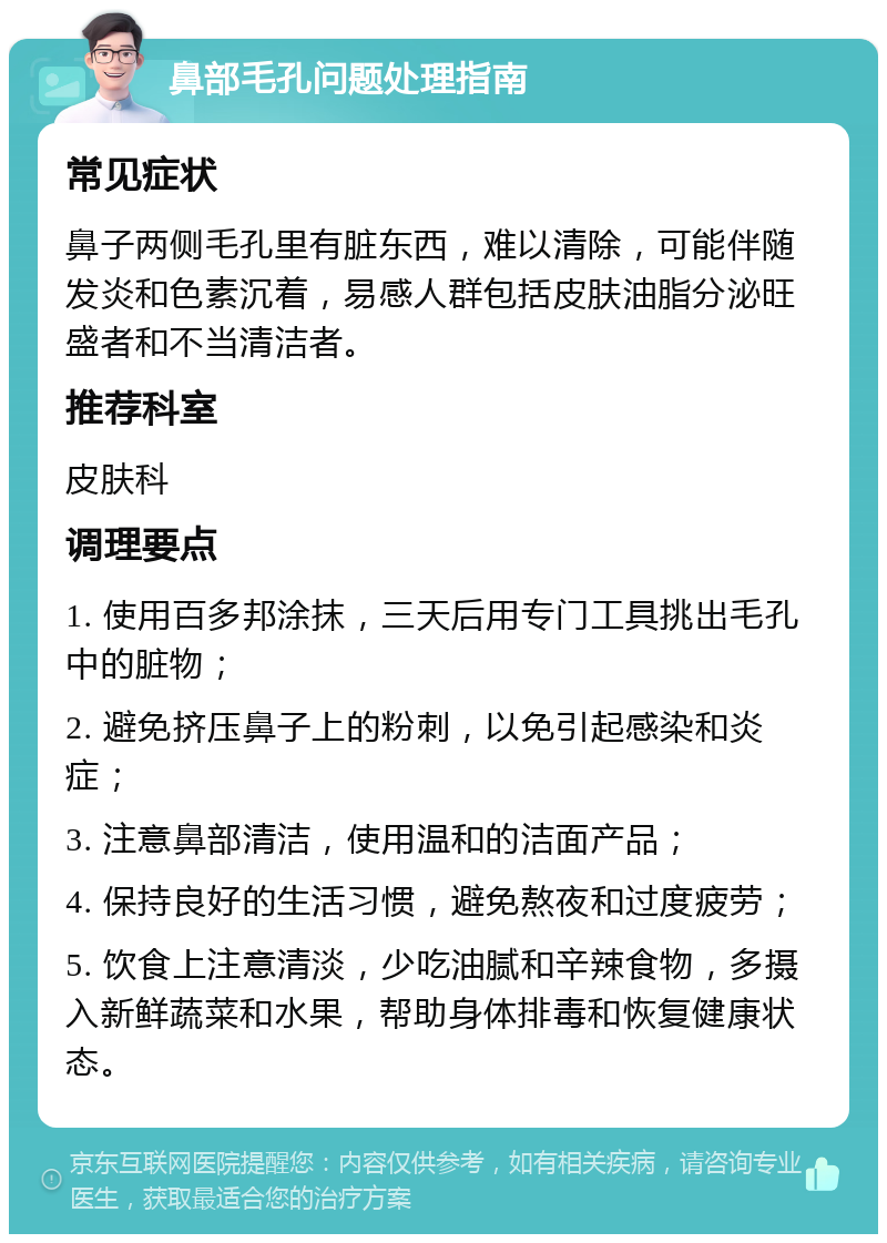 鼻部毛孔问题处理指南 常见症状 鼻子两侧毛孔里有脏东西，难以清除，可能伴随发炎和色素沉着，易感人群包括皮肤油脂分泌旺盛者和不当清洁者。 推荐科室 皮肤科 调理要点 1. 使用百多邦涂抹，三天后用专门工具挑出毛孔中的脏物； 2. 避免挤压鼻子上的粉刺，以免引起感染和炎症； 3. 注意鼻部清洁，使用温和的洁面产品； 4. 保持良好的生活习惯，避免熬夜和过度疲劳； 5. 饮食上注意清淡，少吃油腻和辛辣食物，多摄入新鲜蔬菜和水果，帮助身体排毒和恢复健康状态。