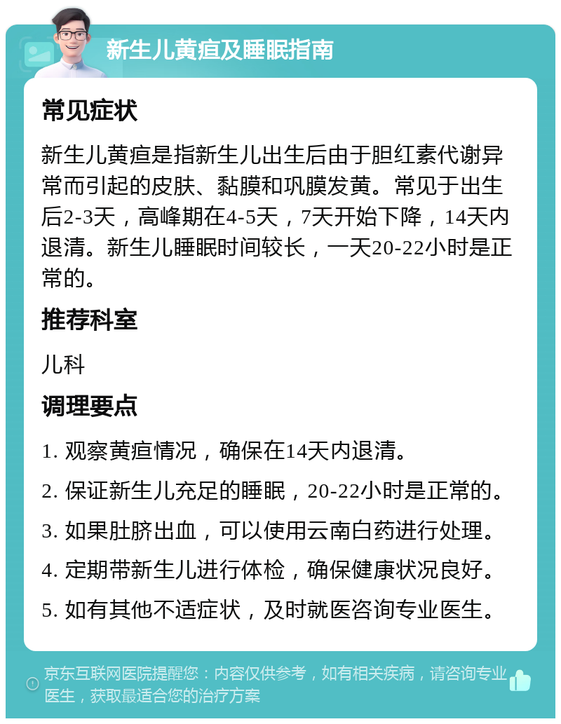 新生儿黄疸及睡眠指南 常见症状 新生儿黄疸是指新生儿出生后由于胆红素代谢异常而引起的皮肤、黏膜和巩膜发黄。常见于出生后2-3天，高峰期在4-5天，7天开始下降，14天内退清。新生儿睡眠时间较长，一天20-22小时是正常的。 推荐科室 儿科 调理要点 1. 观察黄疸情况，确保在14天内退清。 2. 保证新生儿充足的睡眠，20-22小时是正常的。 3. 如果肚脐出血，可以使用云南白药进行处理。 4. 定期带新生儿进行体检，确保健康状况良好。 5. 如有其他不适症状，及时就医咨询专业医生。