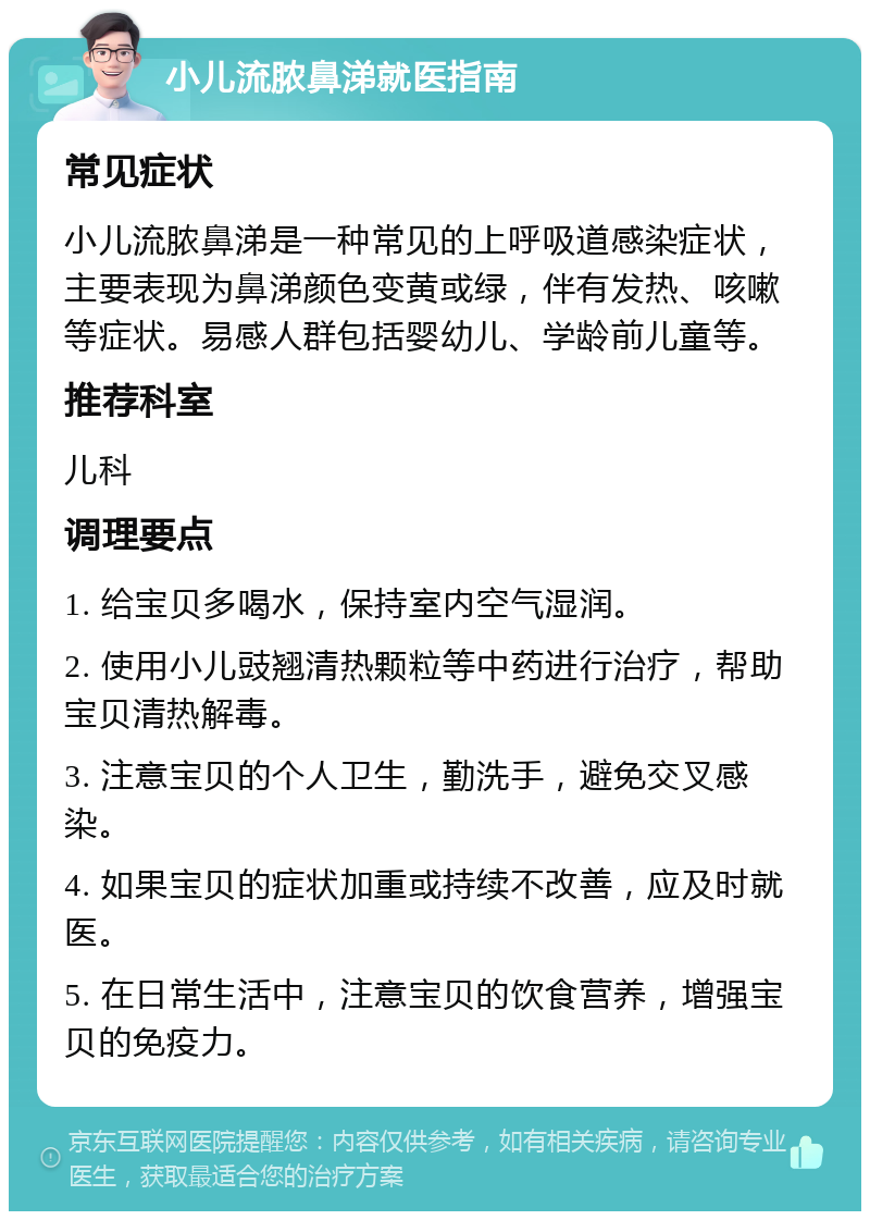 小儿流脓鼻涕就医指南 常见症状 小儿流脓鼻涕是一种常见的上呼吸道感染症状，主要表现为鼻涕颜色变黄或绿，伴有发热、咳嗽等症状。易感人群包括婴幼儿、学龄前儿童等。 推荐科室 儿科 调理要点 1. 给宝贝多喝水，保持室内空气湿润。 2. 使用小儿豉翘清热颗粒等中药进行治疗，帮助宝贝清热解毒。 3. 注意宝贝的个人卫生，勤洗手，避免交叉感染。 4. 如果宝贝的症状加重或持续不改善，应及时就医。 5. 在日常生活中，注意宝贝的饮食营养，增强宝贝的免疫力。