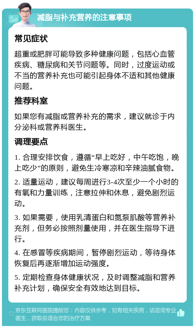 减脂与补充营养的注意事项 常见症状 超重或肥胖可能导致多种健康问题，包括心血管疾病、糖尿病和关节问题等。同时，过度运动或不当的营养补充也可能引起身体不适和其他健康问题。 推荐科室 如果您有减脂或营养补充的需求，建议就诊于内分泌科或营养科医生。 调理要点 1. 合理安排饮食，遵循“早上吃好，中午吃饱，晚上吃少”的原则，避免生冷寒凉和辛辣油腻食物。 2. 适量运动，建议每周进行3-4次至少一个小时的有氧和力量训练，注意拉伸和休息，避免剧烈运动。 3. 如果需要，使用乳清蛋白和氮泵肌酸等营养补充剂，但务必按照剂量使用，并在医生指导下进行。 4. 在感冒等疾病期间，暂停剧烈运动，等待身体恢复后再逐渐增加运动强度。 5. 定期检查身体健康状况，及时调整减脂和营养补充计划，确保安全有效地达到目标。