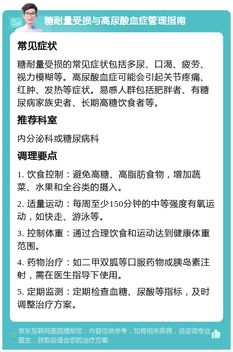 糖耐量受损与高尿酸血症管理指南 常见症状 糖耐量受损的常见症状包括多尿、口渴、疲劳、视力模糊等。高尿酸血症可能会引起关节疼痛、红肿、发热等症状。易感人群包括肥胖者、有糖尿病家族史者、长期高糖饮食者等。 推荐科室 内分泌科或糖尿病科 调理要点 1. 饮食控制：避免高糖、高脂肪食物，增加蔬菜、水果和全谷类的摄入。 2. 适量运动：每周至少150分钟的中等强度有氧运动，如快走、游泳等。 3. 控制体重：通过合理饮食和运动达到健康体重范围。 4. 药物治疗：如二甲双胍等口服药物或胰岛素注射，需在医生指导下使用。 5. 定期监测：定期检查血糖、尿酸等指标，及时调整治疗方案。