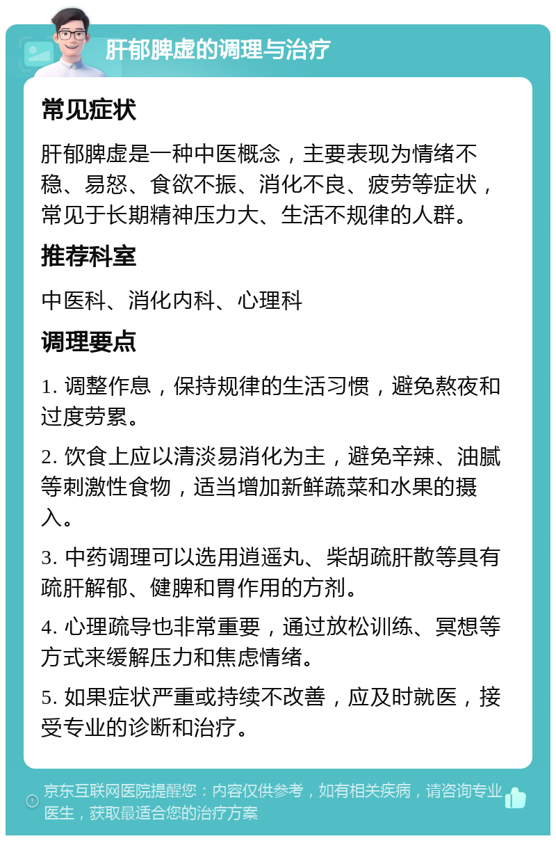 肝郁脾虚的调理与治疗 常见症状 肝郁脾虚是一种中医概念，主要表现为情绪不稳、易怒、食欲不振、消化不良、疲劳等症状，常见于长期精神压力大、生活不规律的人群。 推荐科室 中医科、消化内科、心理科 调理要点 1. 调整作息，保持规律的生活习惯，避免熬夜和过度劳累。 2. 饮食上应以清淡易消化为主，避免辛辣、油腻等刺激性食物，适当增加新鲜蔬菜和水果的摄入。 3. 中药调理可以选用逍遥丸、柴胡疏肝散等具有疏肝解郁、健脾和胃作用的方剂。 4. 心理疏导也非常重要，通过放松训练、冥想等方式来缓解压力和焦虑情绪。 5. 如果症状严重或持续不改善，应及时就医，接受专业的诊断和治疗。