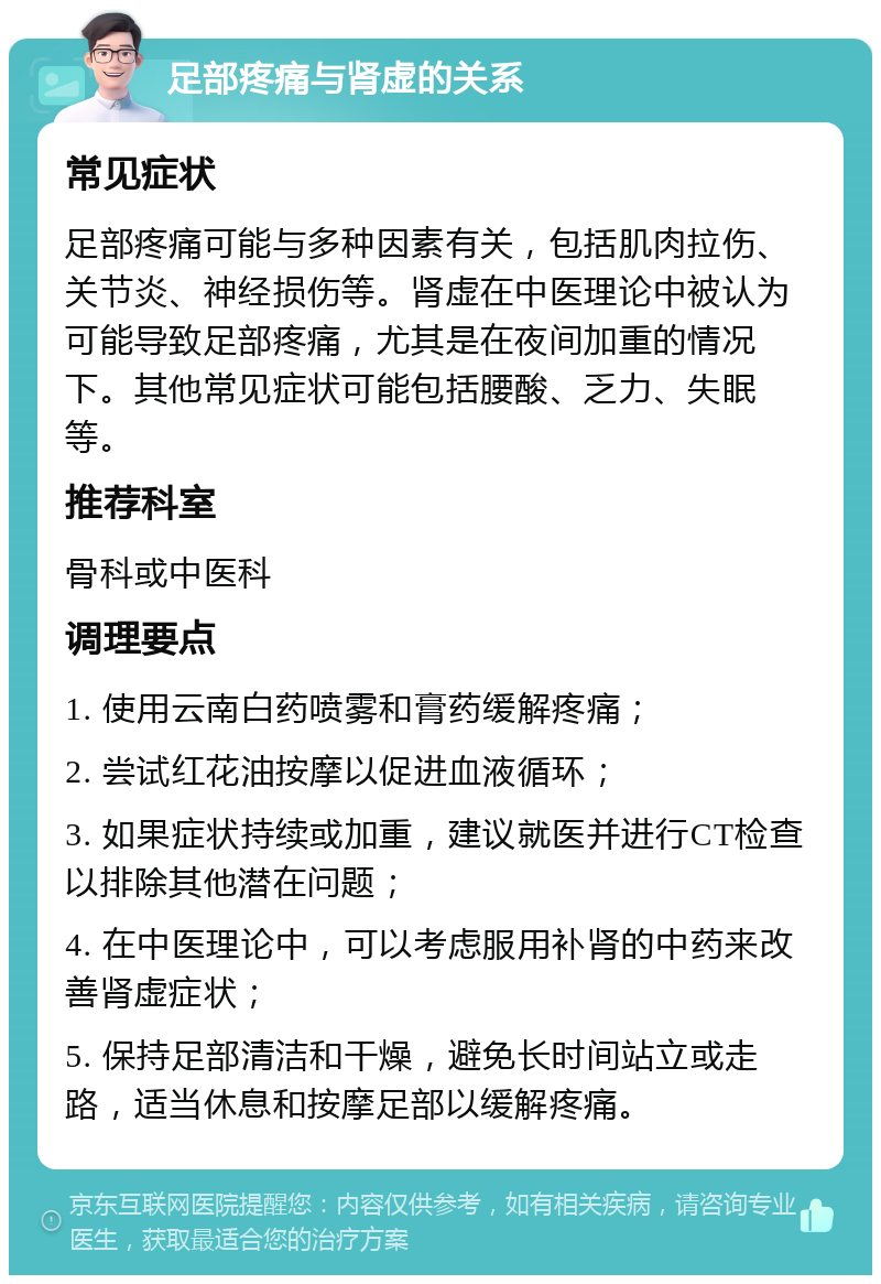 足部疼痛与肾虚的关系 常见症状 足部疼痛可能与多种因素有关，包括肌肉拉伤、关节炎、神经损伤等。肾虚在中医理论中被认为可能导致足部疼痛，尤其是在夜间加重的情况下。其他常见症状可能包括腰酸、乏力、失眠等。 推荐科室 骨科或中医科 调理要点 1. 使用云南白药喷雾和膏药缓解疼痛； 2. 尝试红花油按摩以促进血液循环； 3. 如果症状持续或加重，建议就医并进行CT检查以排除其他潜在问题； 4. 在中医理论中，可以考虑服用补肾的中药来改善肾虚症状； 5. 保持足部清洁和干燥，避免长时间站立或走路，适当休息和按摩足部以缓解疼痛。