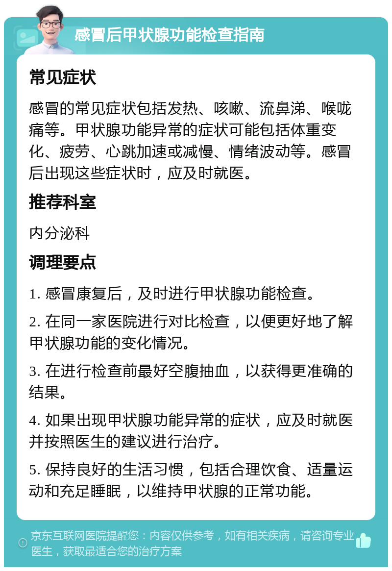 感冒后甲状腺功能检查指南 常见症状 感冒的常见症状包括发热、咳嗽、流鼻涕、喉咙痛等。甲状腺功能异常的症状可能包括体重变化、疲劳、心跳加速或减慢、情绪波动等。感冒后出现这些症状时，应及时就医。 推荐科室 内分泌科 调理要点 1. 感冒康复后，及时进行甲状腺功能检查。 2. 在同一家医院进行对比检查，以便更好地了解甲状腺功能的变化情况。 3. 在进行检查前最好空腹抽血，以获得更准确的结果。 4. 如果出现甲状腺功能异常的症状，应及时就医并按照医生的建议进行治疗。 5. 保持良好的生活习惯，包括合理饮食、适量运动和充足睡眠，以维持甲状腺的正常功能。