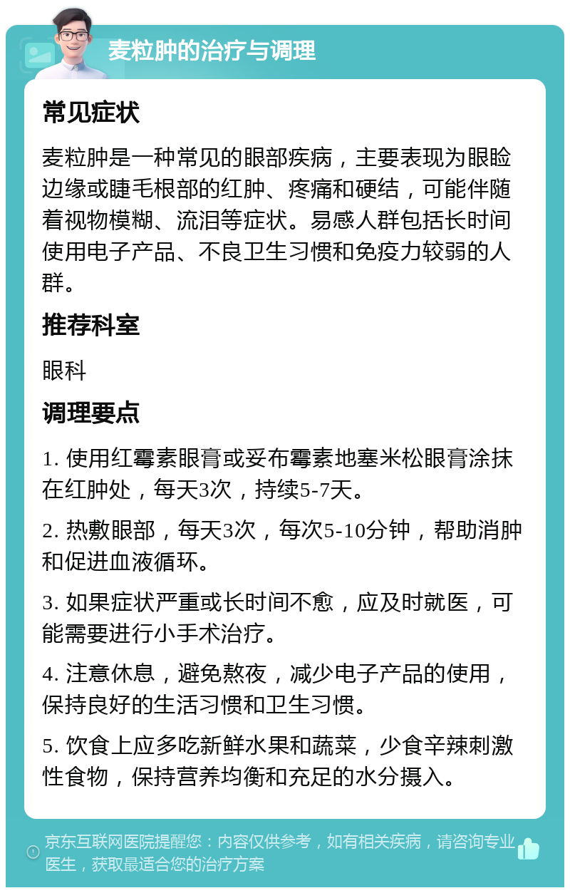 麦粒肿的治疗与调理 常见症状 麦粒肿是一种常见的眼部疾病，主要表现为眼睑边缘或睫毛根部的红肿、疼痛和硬结，可能伴随着视物模糊、流泪等症状。易感人群包括长时间使用电子产品、不良卫生习惯和免疫力较弱的人群。 推荐科室 眼科 调理要点 1. 使用红霉素眼膏或妥布霉素地塞米松眼膏涂抹在红肿处，每天3次，持续5-7天。 2. 热敷眼部，每天3次，每次5-10分钟，帮助消肿和促进血液循环。 3. 如果症状严重或长时间不愈，应及时就医，可能需要进行小手术治疗。 4. 注意休息，避免熬夜，减少电子产品的使用，保持良好的生活习惯和卫生习惯。 5. 饮食上应多吃新鲜水果和蔬菜，少食辛辣刺激性食物，保持营养均衡和充足的水分摄入。