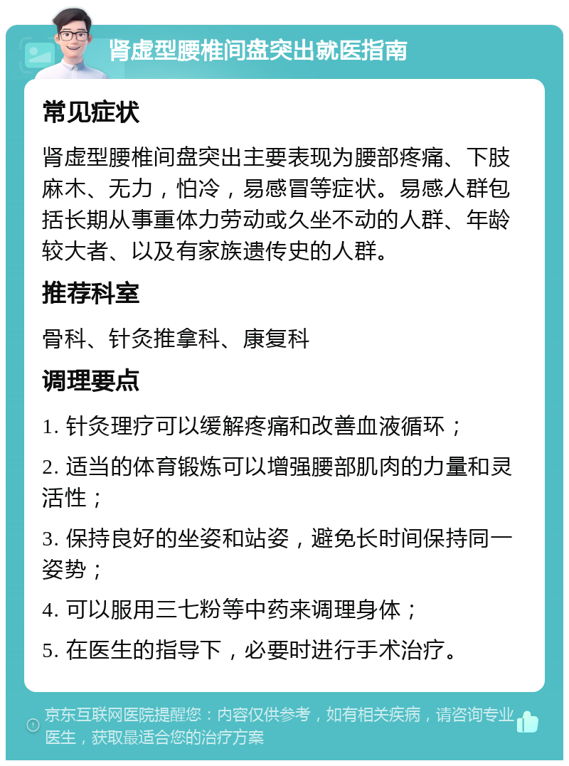 肾虚型腰椎间盘突出就医指南 常见症状 肾虚型腰椎间盘突出主要表现为腰部疼痛、下肢麻木、无力，怕冷，易感冒等症状。易感人群包括长期从事重体力劳动或久坐不动的人群、年龄较大者、以及有家族遗传史的人群。 推荐科室 骨科、针灸推拿科、康复科 调理要点 1. 针灸理疗可以缓解疼痛和改善血液循环； 2. 适当的体育锻炼可以增强腰部肌肉的力量和灵活性； 3. 保持良好的坐姿和站姿，避免长时间保持同一姿势； 4. 可以服用三七粉等中药来调理身体； 5. 在医生的指导下，必要时进行手术治疗。