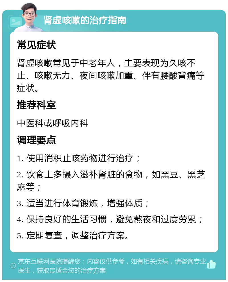 肾虚咳嗽的治疗指南 常见症状 肾虚咳嗽常见于中老年人，主要表现为久咳不止、咳嗽无力、夜间咳嗽加重、伴有腰酸背痛等症状。 推荐科室 中医科或呼吸内科 调理要点 1. 使用消积止咳药物进行治疗； 2. 饮食上多摄入滋补肾脏的食物，如黑豆、黑芝麻等； 3. 适当进行体育锻炼，增强体质； 4. 保持良好的生活习惯，避免熬夜和过度劳累； 5. 定期复查，调整治疗方案。