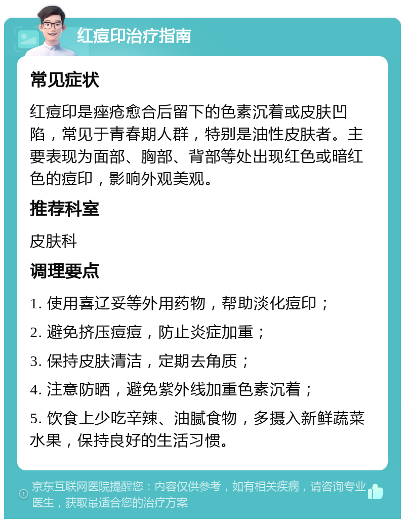 红痘印治疗指南 常见症状 红痘印是痤疮愈合后留下的色素沉着或皮肤凹陷，常见于青春期人群，特别是油性皮肤者。主要表现为面部、胸部、背部等处出现红色或暗红色的痘印，影响外观美观。 推荐科室 皮肤科 调理要点 1. 使用喜辽妥等外用药物，帮助淡化痘印； 2. 避免挤压痘痘，防止炎症加重； 3. 保持皮肤清洁，定期去角质； 4. 注意防晒，避免紫外线加重色素沉着； 5. 饮食上少吃辛辣、油腻食物，多摄入新鲜蔬菜水果，保持良好的生活习惯。