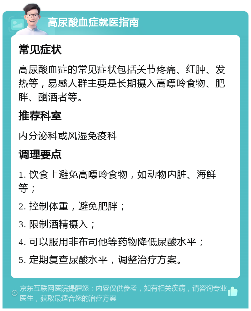 高尿酸血症就医指南 常见症状 高尿酸血症的常见症状包括关节疼痛、红肿、发热等，易感人群主要是长期摄入高嘌呤食物、肥胖、酗酒者等。 推荐科室 内分泌科或风湿免疫科 调理要点 1. 饮食上避免高嘌呤食物，如动物内脏、海鲜等； 2. 控制体重，避免肥胖； 3. 限制酒精摄入； 4. 可以服用非布司他等药物降低尿酸水平； 5. 定期复查尿酸水平，调整治疗方案。