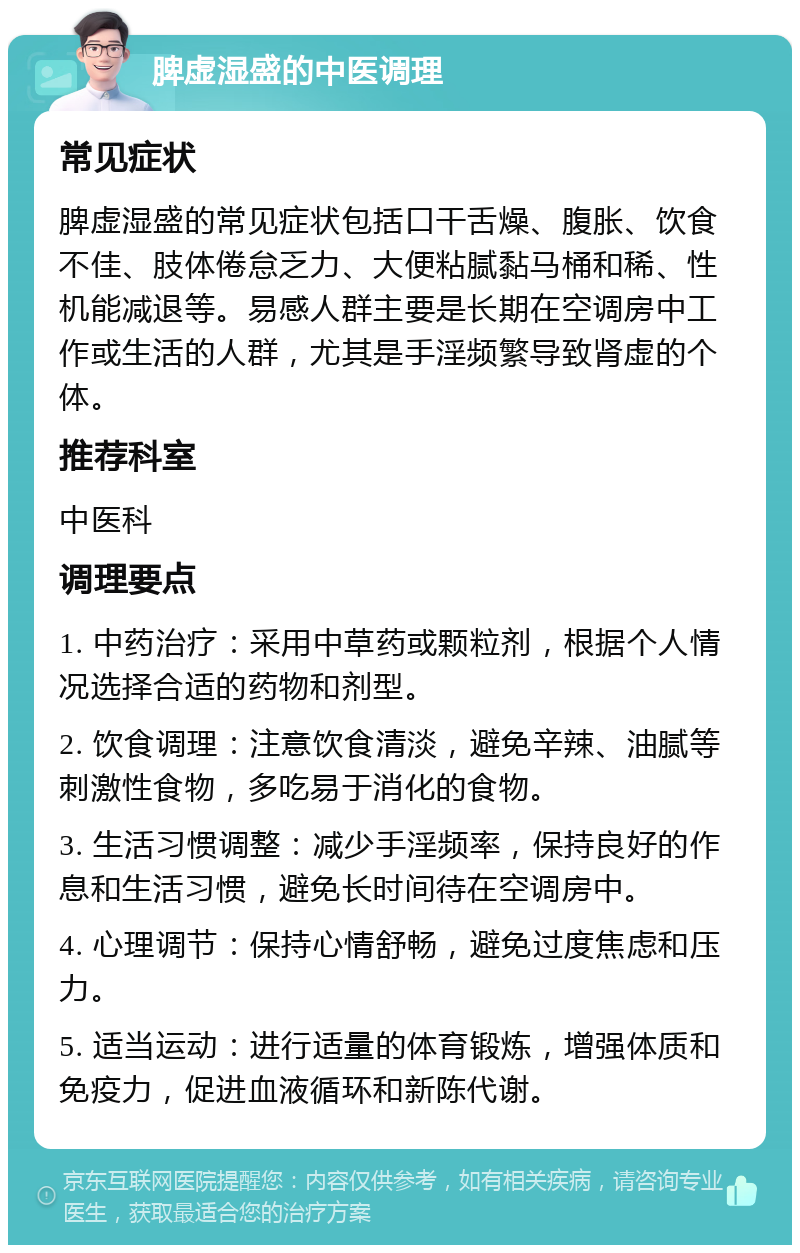 脾虚湿盛的中医调理 常见症状 脾虚湿盛的常见症状包括口干舌燥、腹胀、饮食不佳、肢体倦怠乏力、大便粘腻黏马桶和稀、性机能减退等。易感人群主要是长期在空调房中工作或生活的人群，尤其是手淫频繁导致肾虚的个体。 推荐科室 中医科 调理要点 1. 中药治疗：采用中草药或颗粒剂，根据个人情况选择合适的药物和剂型。 2. 饮食调理：注意饮食清淡，避免辛辣、油腻等刺激性食物，多吃易于消化的食物。 3. 生活习惯调整：减少手淫频率，保持良好的作息和生活习惯，避免长时间待在空调房中。 4. 心理调节：保持心情舒畅，避免过度焦虑和压力。 5. 适当运动：进行适量的体育锻炼，增强体质和免疫力，促进血液循环和新陈代谢。