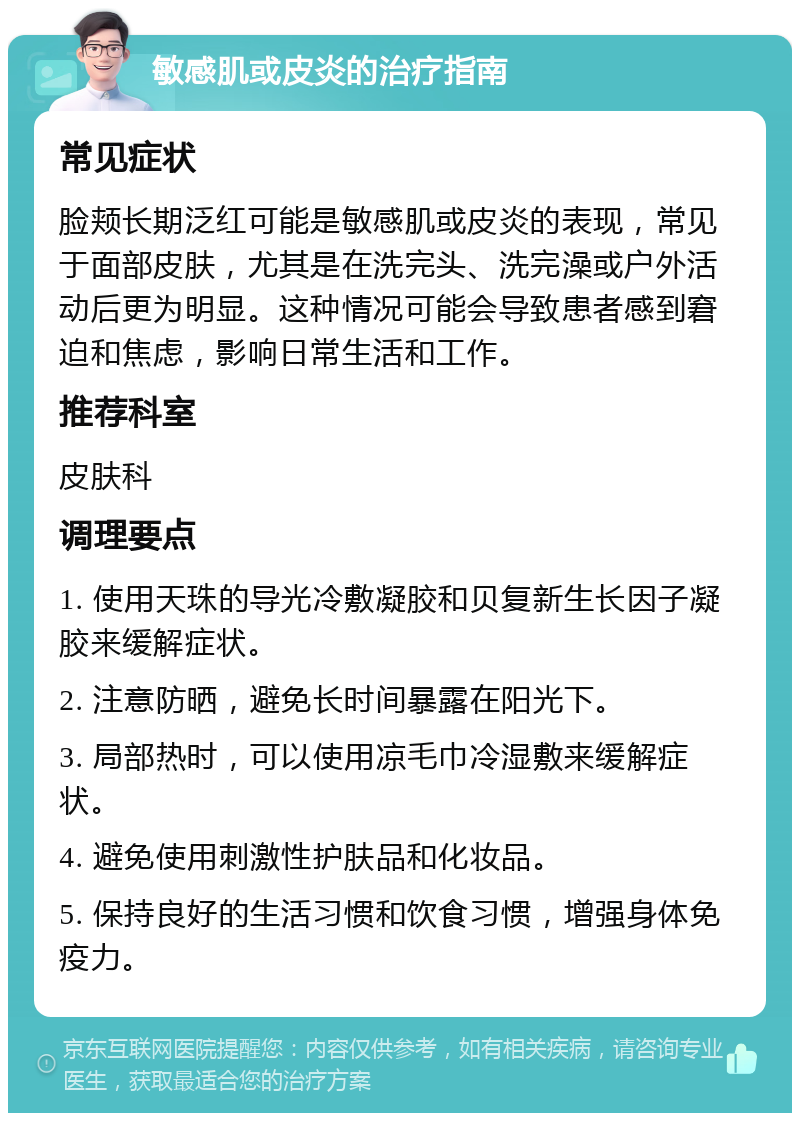 敏感肌或皮炎的治疗指南 常见症状 脸颊长期泛红可能是敏感肌或皮炎的表现，常见于面部皮肤，尤其是在洗完头、洗完澡或户外活动后更为明显。这种情况可能会导致患者感到窘迫和焦虑，影响日常生活和工作。 推荐科室 皮肤科 调理要点 1. 使用天珠的导光冷敷凝胶和贝复新生长因子凝胶来缓解症状。 2. 注意防晒，避免长时间暴露在阳光下。 3. 局部热时，可以使用凉毛巾冷湿敷来缓解症状。 4. 避免使用刺激性护肤品和化妆品。 5. 保持良好的生活习惯和饮食习惯，增强身体免疫力。