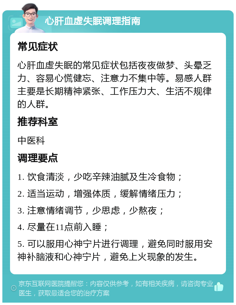 心肝血虚失眠调理指南 常见症状 心肝血虚失眠的常见症状包括夜夜做梦、头晕乏力、容易心慌健忘、注意力不集中等。易感人群主要是长期精神紧张、工作压力大、生活不规律的人群。 推荐科室 中医科 调理要点 1. 饮食清淡，少吃辛辣油腻及生冷食物； 2. 适当运动，增强体质，缓解情绪压力； 3. 注意情绪调节，少思虑，少熬夜； 4. 尽量在11点前入睡； 5. 可以服用心神宁片进行调理，避免同时服用安神补脑液和心神宁片，避免上火现象的发生。