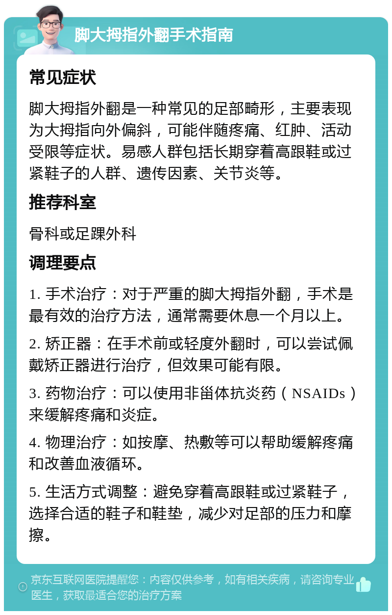 脚大拇指外翻手术指南 常见症状 脚大拇指外翻是一种常见的足部畸形，主要表现为大拇指向外偏斜，可能伴随疼痛、红肿、活动受限等症状。易感人群包括长期穿着高跟鞋或过紧鞋子的人群、遗传因素、关节炎等。 推荐科室 骨科或足踝外科 调理要点 1. 手术治疗：对于严重的脚大拇指外翻，手术是最有效的治疗方法，通常需要休息一个月以上。 2. 矫正器：在手术前或轻度外翻时，可以尝试佩戴矫正器进行治疗，但效果可能有限。 3. 药物治疗：可以使用非甾体抗炎药（NSAIDs）来缓解疼痛和炎症。 4. 物理治疗：如按摩、热敷等可以帮助缓解疼痛和改善血液循环。 5. 生活方式调整：避免穿着高跟鞋或过紧鞋子，选择合适的鞋子和鞋垫，减少对足部的压力和摩擦。