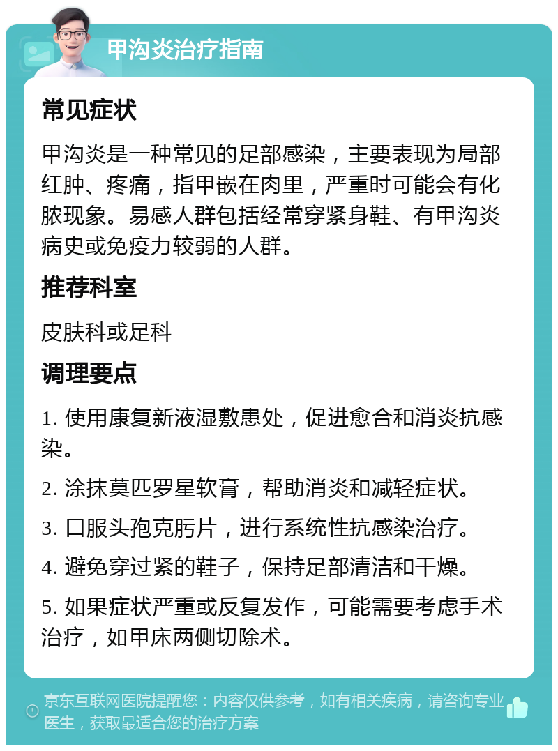 甲沟炎治疗指南 常见症状 甲沟炎是一种常见的足部感染，主要表现为局部红肿、疼痛，指甲嵌在肉里，严重时可能会有化脓现象。易感人群包括经常穿紧身鞋、有甲沟炎病史或免疫力较弱的人群。 推荐科室 皮肤科或足科 调理要点 1. 使用康复新液湿敷患处，促进愈合和消炎抗感染。 2. 涂抹莫匹罗星软膏，帮助消炎和减轻症状。 3. 口服头孢克肟片，进行系统性抗感染治疗。 4. 避免穿过紧的鞋子，保持足部清洁和干燥。 5. 如果症状严重或反复发作，可能需要考虑手术治疗，如甲床两侧切除术。