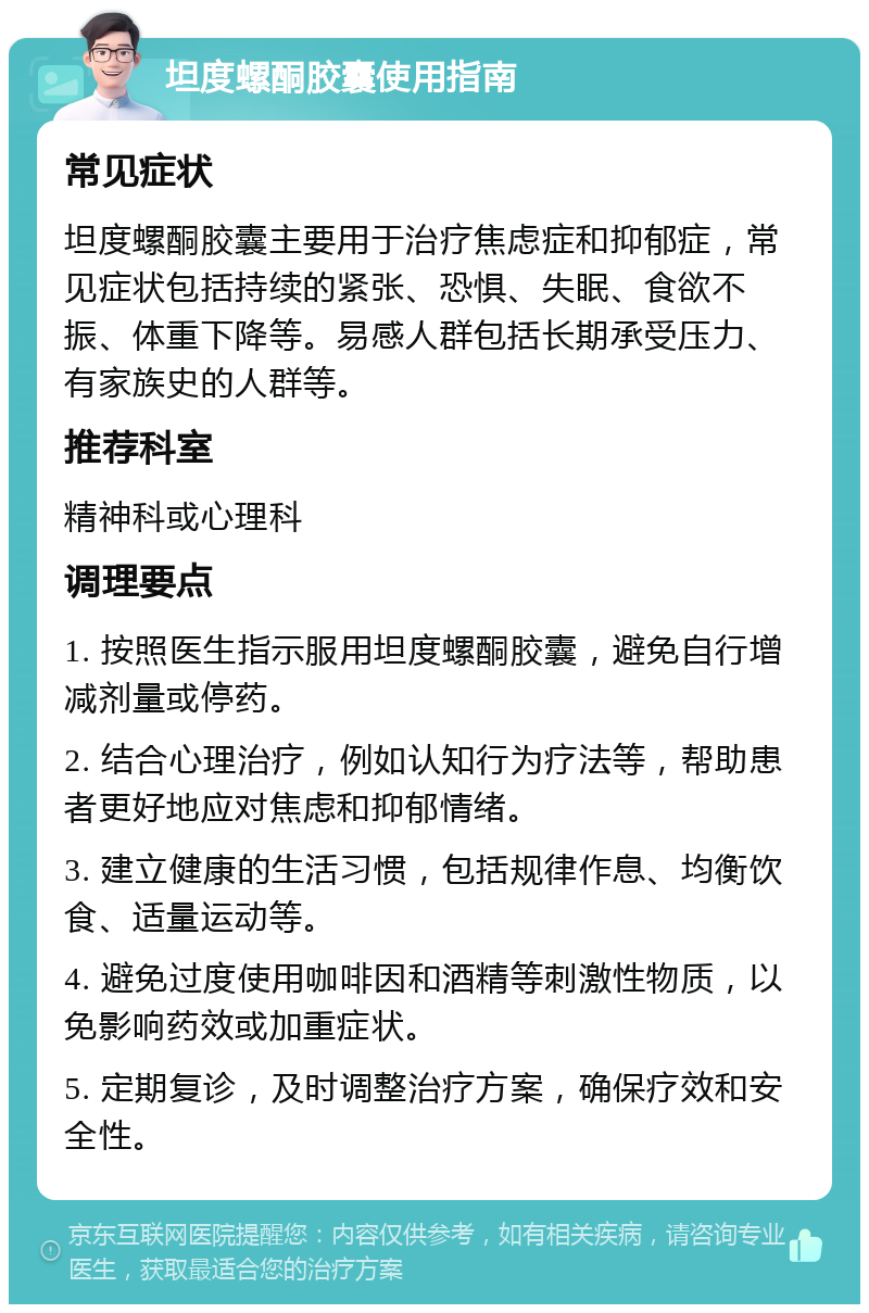 坦度螺酮胶囊使用指南 常见症状 坦度螺酮胶囊主要用于治疗焦虑症和抑郁症，常见症状包括持续的紧张、恐惧、失眠、食欲不振、体重下降等。易感人群包括长期承受压力、有家族史的人群等。 推荐科室 精神科或心理科 调理要点 1. 按照医生指示服用坦度螺酮胶囊，避免自行增减剂量或停药。 2. 结合心理治疗，例如认知行为疗法等，帮助患者更好地应对焦虑和抑郁情绪。 3. 建立健康的生活习惯，包括规律作息、均衡饮食、适量运动等。 4. 避免过度使用咖啡因和酒精等刺激性物质，以免影响药效或加重症状。 5. 定期复诊，及时调整治疗方案，确保疗效和安全性。