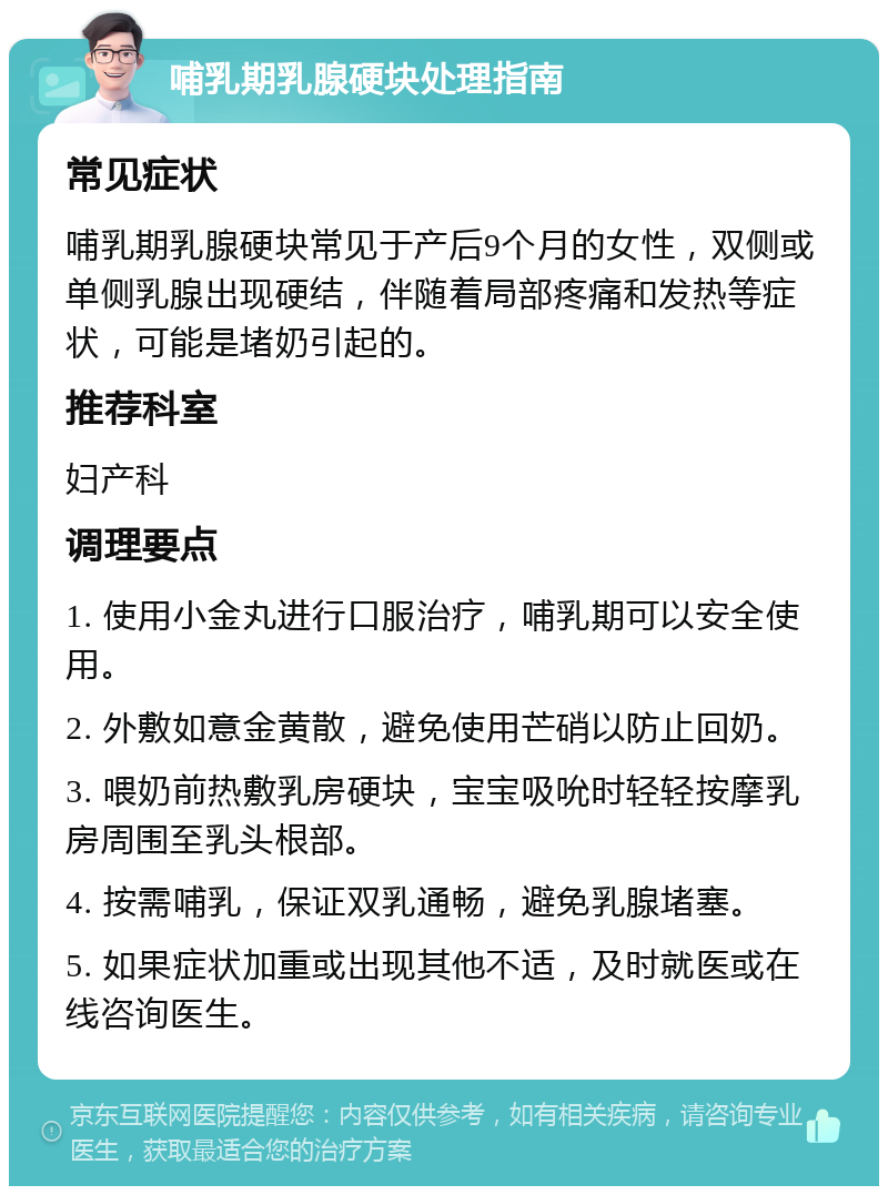 哺乳期乳腺硬块处理指南 常见症状 哺乳期乳腺硬块常见于产后9个月的女性，双侧或单侧乳腺出现硬结，伴随着局部疼痛和发热等症状，可能是堵奶引起的。 推荐科室 妇产科 调理要点 1. 使用小金丸进行口服治疗，哺乳期可以安全使用。 2. 外敷如意金黄散，避免使用芒硝以防止回奶。 3. 喂奶前热敷乳房硬块，宝宝吸吮时轻轻按摩乳房周围至乳头根部。 4. 按需哺乳，保证双乳通畅，避免乳腺堵塞。 5. 如果症状加重或出现其他不适，及时就医或在线咨询医生。