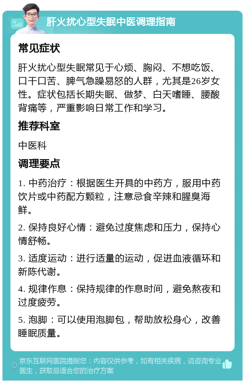 肝火扰心型失眠中医调理指南 常见症状 肝火扰心型失眠常见于心烦、胸闷、不想吃饭、口干口苦、脾气急躁易怒的人群，尤其是26岁女性。症状包括长期失眠、做梦、白天嗜睡、腰酸背痛等，严重影响日常工作和学习。 推荐科室 中医科 调理要点 1. 中药治疗：根据医生开具的中药方，服用中药饮片或中药配方颗粒，注意忌食辛辣和腥臭海鲜。 2. 保持良好心情：避免过度焦虑和压力，保持心情舒畅。 3. 适度运动：进行适量的运动，促进血液循环和新陈代谢。 4. 规律作息：保持规律的作息时间，避免熬夜和过度疲劳。 5. 泡脚：可以使用泡脚包，帮助放松身心，改善睡眠质量。