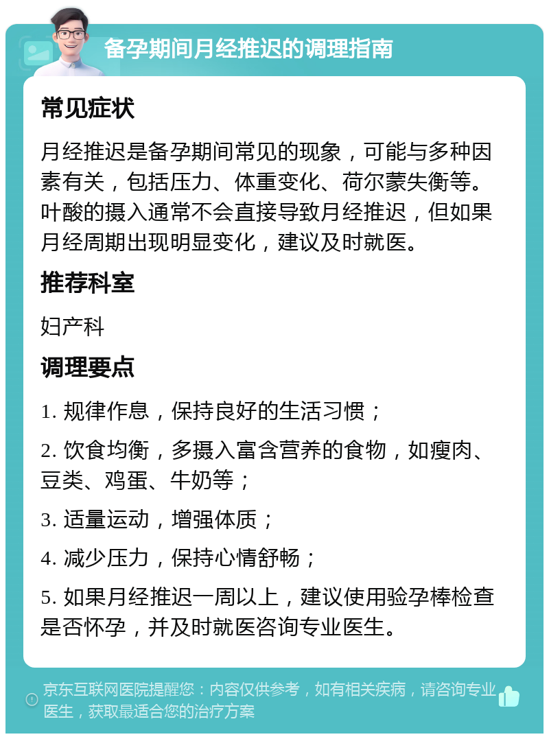 备孕期间月经推迟的调理指南 常见症状 月经推迟是备孕期间常见的现象，可能与多种因素有关，包括压力、体重变化、荷尔蒙失衡等。叶酸的摄入通常不会直接导致月经推迟，但如果月经周期出现明显变化，建议及时就医。 推荐科室 妇产科 调理要点 1. 规律作息，保持良好的生活习惯； 2. 饮食均衡，多摄入富含营养的食物，如瘦肉、豆类、鸡蛋、牛奶等； 3. 适量运动，增强体质； 4. 减少压力，保持心情舒畅； 5. 如果月经推迟一周以上，建议使用验孕棒检查是否怀孕，并及时就医咨询专业医生。