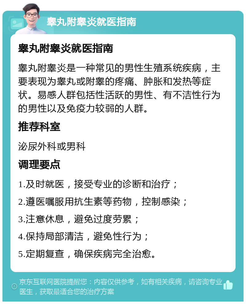 睾丸附睾炎就医指南 睾丸附睾炎就医指南 睾丸附睾炎是一种常见的男性生殖系统疾病，主要表现为睾丸或附睾的疼痛、肿胀和发热等症状。易感人群包括性活跃的男性、有不洁性行为的男性以及免疫力较弱的人群。 推荐科室 泌尿外科或男科 调理要点 1.及时就医，接受专业的诊断和治疗； 2.遵医嘱服用抗生素等药物，控制感染； 3.注意休息，避免过度劳累； 4.保持局部清洁，避免性行为； 5.定期复查，确保疾病完全治愈。