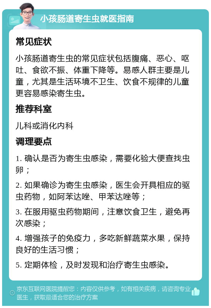 小孩肠道寄生虫就医指南 常见症状 小孩肠道寄生虫的常见症状包括腹痛、恶心、呕吐、食欲不振、体重下降等。易感人群主要是儿童，尤其是生活环境不卫生、饮食不规律的儿童更容易感染寄生虫。 推荐科室 儿科或消化内科 调理要点 1. 确认是否为寄生虫感染，需要化验大便查找虫卵； 2. 如果确诊为寄生虫感染，医生会开具相应的驱虫药物，如阿苯达唑、甲苯达唑等； 3. 在服用驱虫药物期间，注意饮食卫生，避免再次感染； 4. 增强孩子的免疫力，多吃新鲜蔬菜水果，保持良好的生活习惯； 5. 定期体检，及时发现和治疗寄生虫感染。