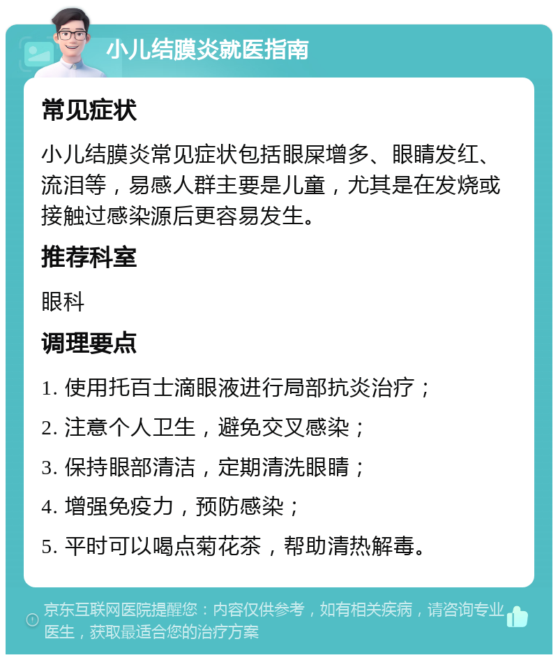 小儿结膜炎就医指南 常见症状 小儿结膜炎常见症状包括眼屎增多、眼睛发红、流泪等，易感人群主要是儿童，尤其是在发烧或接触过感染源后更容易发生。 推荐科室 眼科 调理要点 1. 使用托百士滴眼液进行局部抗炎治疗； 2. 注意个人卫生，避免交叉感染； 3. 保持眼部清洁，定期清洗眼睛； 4. 增强免疫力，预防感染； 5. 平时可以喝点菊花茶，帮助清热解毒。