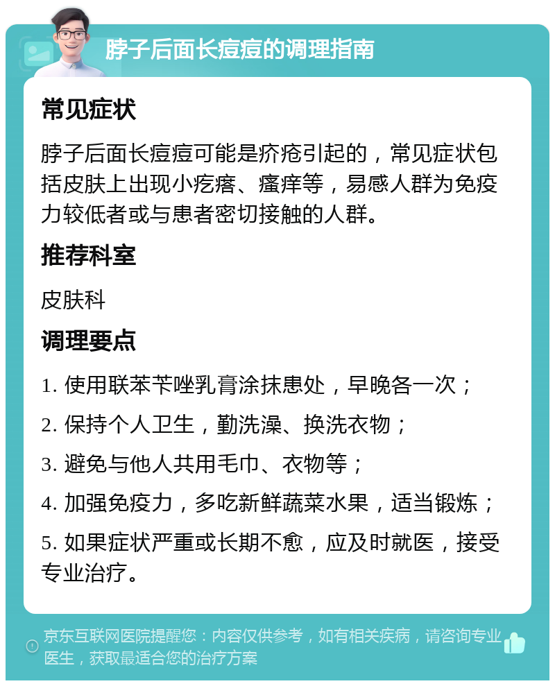 脖子后面长痘痘的调理指南 常见症状 脖子后面长痘痘可能是疥疮引起的，常见症状包括皮肤上出现小疙瘩、瘙痒等，易感人群为免疫力较低者或与患者密切接触的人群。 推荐科室 皮肤科 调理要点 1. 使用联苯苄唑乳膏涂抹患处，早晚各一次； 2. 保持个人卫生，勤洗澡、换洗衣物； 3. 避免与他人共用毛巾、衣物等； 4. 加强免疫力，多吃新鲜蔬菜水果，适当锻炼； 5. 如果症状严重或长期不愈，应及时就医，接受专业治疗。