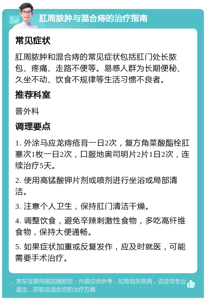 肛周脓肿与混合痔的治疗指南 常见症状 肛周脓肿和混合痔的常见症状包括肛门处长脓包、疼痛、走路不便等。易感人群为长期便秘、久坐不动、饮食不规律等生活习惯不良者。 推荐科室 普外科 调理要点 1. 外涂马应龙痔疮膏一日2次，复方角菜酸酯栓肛塞次1枚一日2次，口服地奥司明片2片1日2次，连续治疗5天。 2. 使用高锰酸钾片剂或喷剂进行坐浴或局部清洁。 3. 注意个人卫生，保持肛门清洁干燥。 4. 调整饮食，避免辛辣刺激性食物，多吃高纤维食物，保持大便通畅。 5. 如果症状加重或反复发作，应及时就医，可能需要手术治疗。