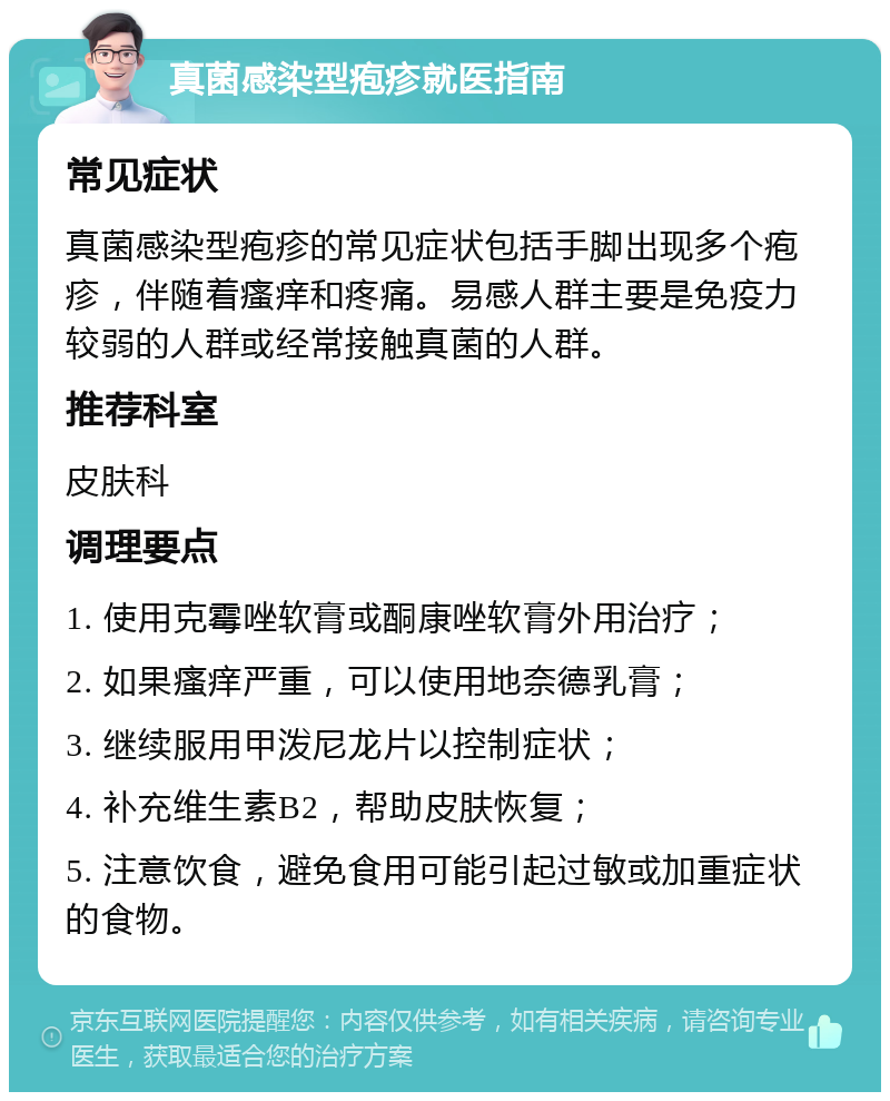 真菌感染型疱疹就医指南 常见症状 真菌感染型疱疹的常见症状包括手脚出现多个疱疹，伴随着瘙痒和疼痛。易感人群主要是免疫力较弱的人群或经常接触真菌的人群。 推荐科室 皮肤科 调理要点 1. 使用克霉唑软膏或酮康唑软膏外用治疗； 2. 如果瘙痒严重，可以使用地奈德乳膏； 3. 继续服用甲泼尼龙片以控制症状； 4. 补充维生素B2，帮助皮肤恢复； 5. 注意饮食，避免食用可能引起过敏或加重症状的食物。