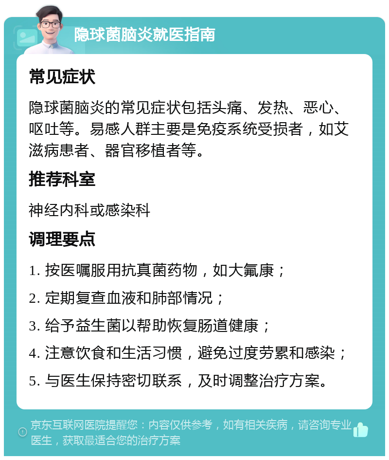 隐球菌脑炎就医指南 常见症状 隐球菌脑炎的常见症状包括头痛、发热、恶心、呕吐等。易感人群主要是免疫系统受损者，如艾滋病患者、器官移植者等。 推荐科室 神经内科或感染科 调理要点 1. 按医嘱服用抗真菌药物，如大氟康； 2. 定期复查血液和肺部情况； 3. 给予益生菌以帮助恢复肠道健康； 4. 注意饮食和生活习惯，避免过度劳累和感染； 5. 与医生保持密切联系，及时调整治疗方案。