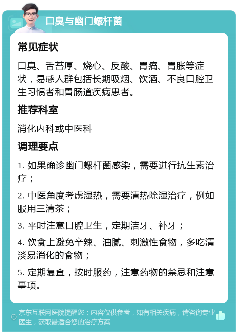 口臭与幽门螺杆菌 常见症状 口臭、舌苔厚、烧心、反酸、胃痛、胃胀等症状，易感人群包括长期吸烟、饮酒、不良口腔卫生习惯者和胃肠道疾病患者。 推荐科室 消化内科或中医科 调理要点 1. 如果确诊幽门螺杆菌感染，需要进行抗生素治疗； 2. 中医角度考虑湿热，需要清热除湿治疗，例如服用三清茶； 3. 平时注意口腔卫生，定期洁牙、补牙； 4. 饮食上避免辛辣、油腻、刺激性食物，多吃清淡易消化的食物； 5. 定期复查，按时服药，注意药物的禁忌和注意事项。