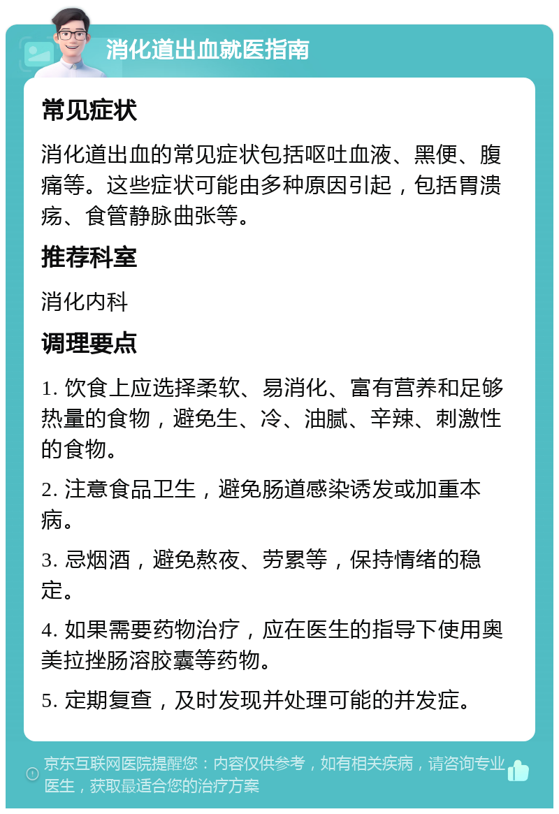 消化道出血就医指南 常见症状 消化道出血的常见症状包括呕吐血液、黑便、腹痛等。这些症状可能由多种原因引起，包括胃溃疡、食管静脉曲张等。 推荐科室 消化内科 调理要点 1. 饮食上应选择柔软、易消化、富有营养和足够热量的食物，避免生、冷、油腻、辛辣、刺激性的食物。 2. 注意食品卫生，避免肠道感染诱发或加重本病。 3. 忌烟酒，避免熬夜、劳累等，保持情绪的稳定。 4. 如果需要药物治疗，应在医生的指导下使用奥美拉挫肠溶胶囊等药物。 5. 定期复查，及时发现并处理可能的并发症。