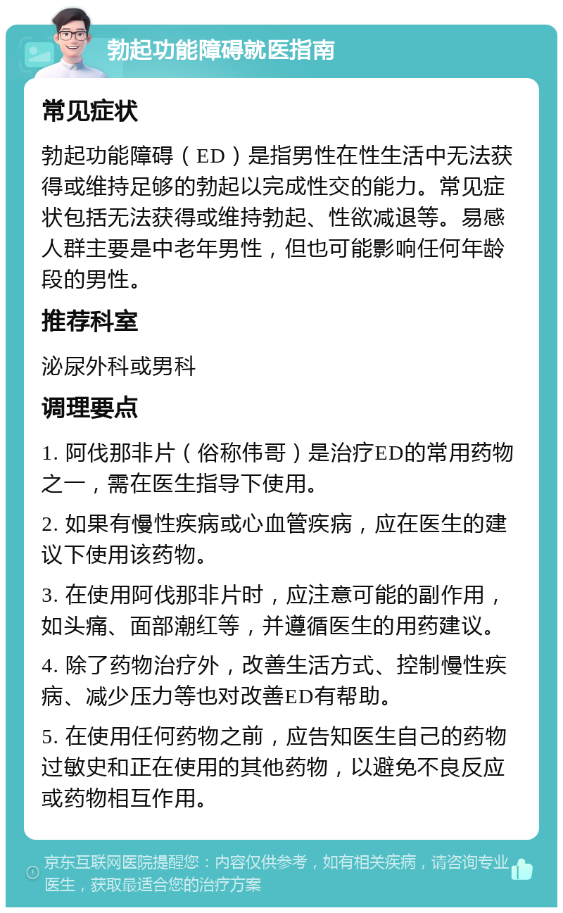 勃起功能障碍就医指南 常见症状 勃起功能障碍（ED）是指男性在性生活中无法获得或维持足够的勃起以完成性交的能力。常见症状包括无法获得或维持勃起、性欲减退等。易感人群主要是中老年男性，但也可能影响任何年龄段的男性。 推荐科室 泌尿外科或男科 调理要点 1. 阿伐那非片（俗称伟哥）是治疗ED的常用药物之一，需在医生指导下使用。 2. 如果有慢性疾病或心血管疾病，应在医生的建议下使用该药物。 3. 在使用阿伐那非片时，应注意可能的副作用，如头痛、面部潮红等，并遵循医生的用药建议。 4. 除了药物治疗外，改善生活方式、控制慢性疾病、减少压力等也对改善ED有帮助。 5. 在使用任何药物之前，应告知医生自己的药物过敏史和正在使用的其他药物，以避免不良反应或药物相互作用。