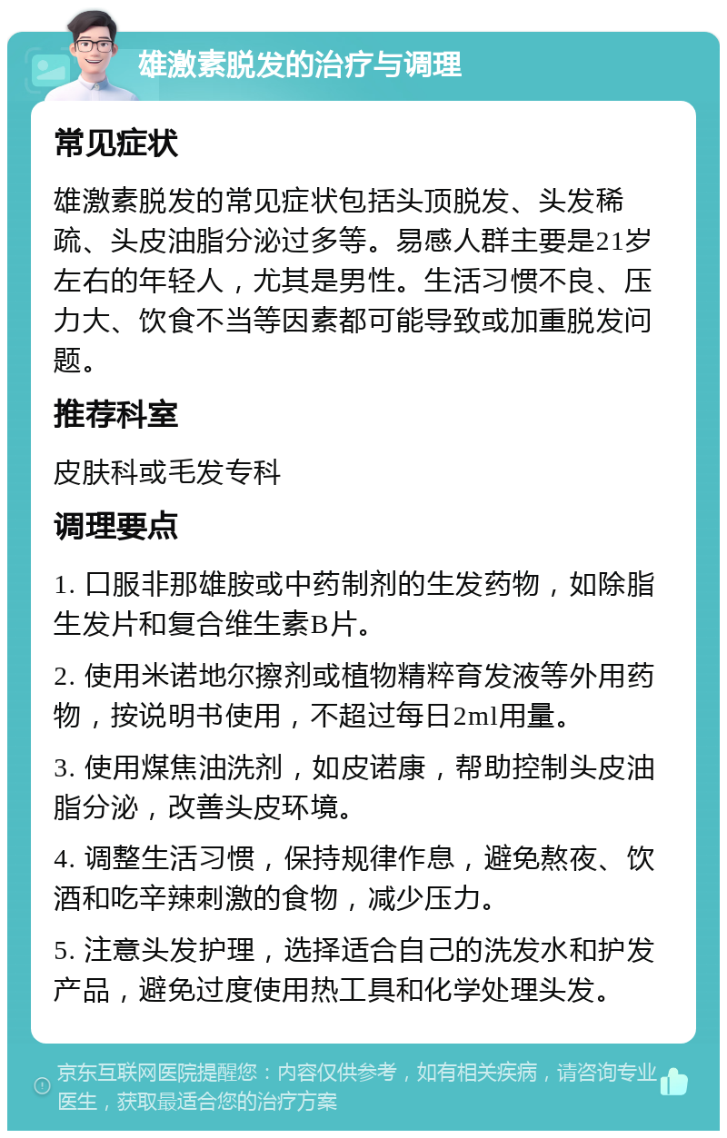 雄激素脱发的治疗与调理 常见症状 雄激素脱发的常见症状包括头顶脱发、头发稀疏、头皮油脂分泌过多等。易感人群主要是21岁左右的年轻人，尤其是男性。生活习惯不良、压力大、饮食不当等因素都可能导致或加重脱发问题。 推荐科室 皮肤科或毛发专科 调理要点 1. 口服非那雄胺或中药制剂的生发药物，如除脂生发片和复合维生素B片。 2. 使用米诺地尔擦剂或植物精粹育发液等外用药物，按说明书使用，不超过每日2ml用量。 3. 使用煤焦油洗剂，如皮诺康，帮助控制头皮油脂分泌，改善头皮环境。 4. 调整生活习惯，保持规律作息，避免熬夜、饮酒和吃辛辣刺激的食物，减少压力。 5. 注意头发护理，选择适合自己的洗发水和护发产品，避免过度使用热工具和化学处理头发。