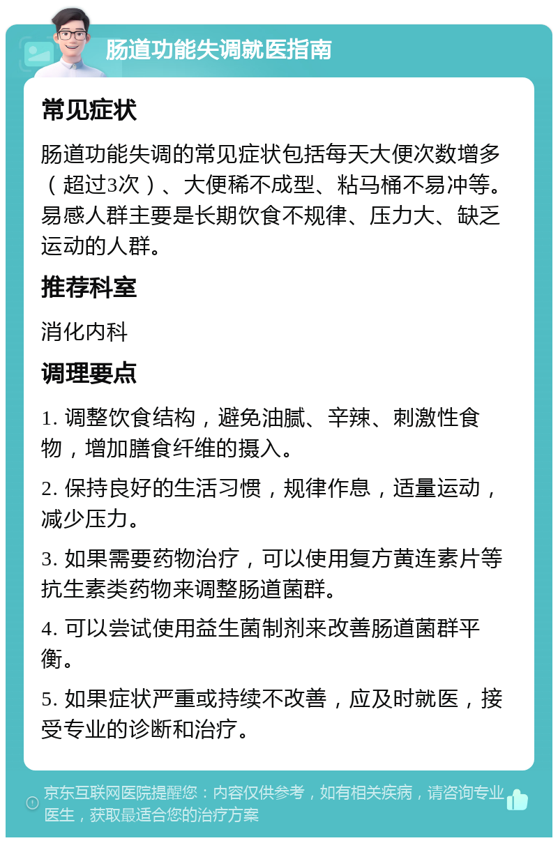 肠道功能失调就医指南 常见症状 肠道功能失调的常见症状包括每天大便次数增多（超过3次）、大便稀不成型、粘马桶不易冲等。易感人群主要是长期饮食不规律、压力大、缺乏运动的人群。 推荐科室 消化内科 调理要点 1. 调整饮食结构，避免油腻、辛辣、刺激性食物，增加膳食纤维的摄入。 2. 保持良好的生活习惯，规律作息，适量运动，减少压力。 3. 如果需要药物治疗，可以使用复方黄连素片等抗生素类药物来调整肠道菌群。 4. 可以尝试使用益生菌制剂来改善肠道菌群平衡。 5. 如果症状严重或持续不改善，应及时就医，接受专业的诊断和治疗。