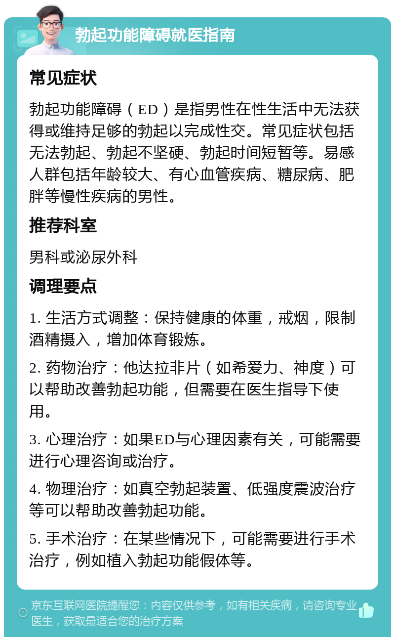 勃起功能障碍就医指南 常见症状 勃起功能障碍（ED）是指男性在性生活中无法获得或维持足够的勃起以完成性交。常见症状包括无法勃起、勃起不坚硬、勃起时间短暂等。易感人群包括年龄较大、有心血管疾病、糖尿病、肥胖等慢性疾病的男性。 推荐科室 男科或泌尿外科 调理要点 1. 生活方式调整：保持健康的体重，戒烟，限制酒精摄入，增加体育锻炼。 2. 药物治疗：他达拉非片（如希爱力、神度）可以帮助改善勃起功能，但需要在医生指导下使用。 3. 心理治疗：如果ED与心理因素有关，可能需要进行心理咨询或治疗。 4. 物理治疗：如真空勃起装置、低强度震波治疗等可以帮助改善勃起功能。 5. 手术治疗：在某些情况下，可能需要进行手术治疗，例如植入勃起功能假体等。