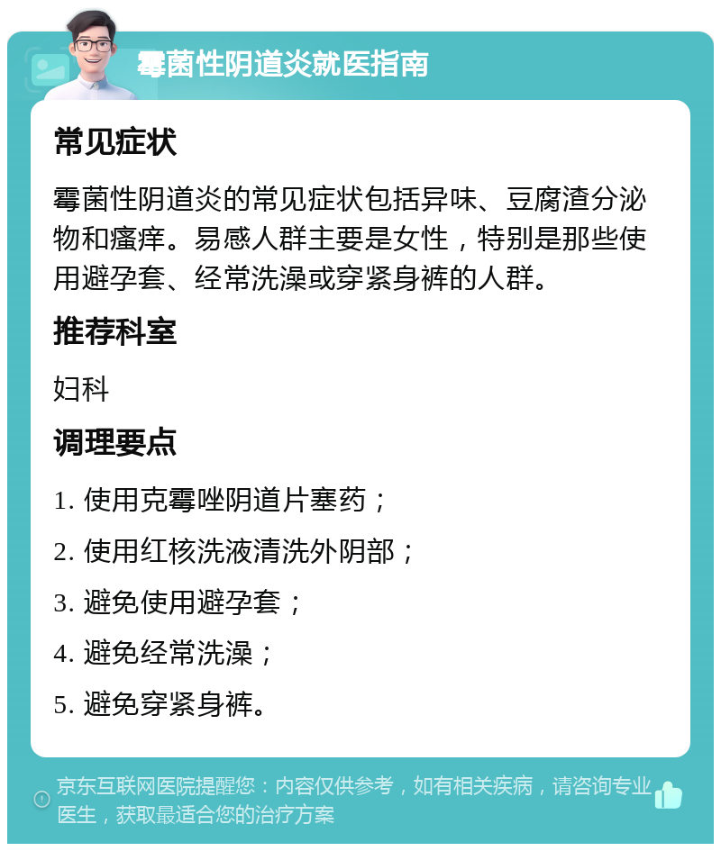 霉菌性阴道炎就医指南 常见症状 霉菌性阴道炎的常见症状包括异味、豆腐渣分泌物和瘙痒。易感人群主要是女性，特别是那些使用避孕套、经常洗澡或穿紧身裤的人群。 推荐科室 妇科 调理要点 1. 使用克霉唑阴道片塞药； 2. 使用红核洗液清洗外阴部； 3. 避免使用避孕套； 4. 避免经常洗澡； 5. 避免穿紧身裤。