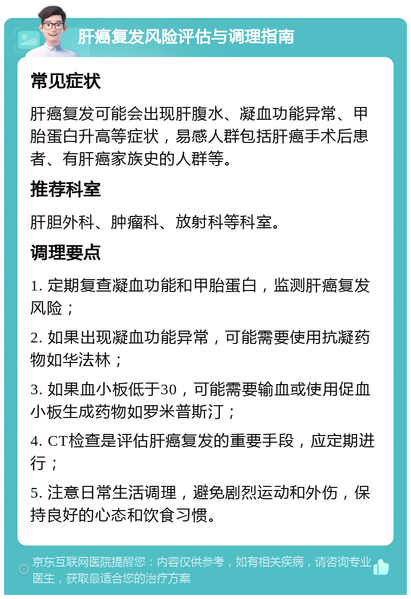 肝癌复发风险评估与调理指南 常见症状 肝癌复发可能会出现肝腹水、凝血功能异常、甲胎蛋白升高等症状，易感人群包括肝癌手术后患者、有肝癌家族史的人群等。 推荐科室 肝胆外科、肿瘤科、放射科等科室。 调理要点 1. 定期复查凝血功能和甲胎蛋白，监测肝癌复发风险； 2. 如果出现凝血功能异常，可能需要使用抗凝药物如华法林； 3. 如果血小板低于30，可能需要输血或使用促血小板生成药物如罗米普斯汀； 4. CT检查是评估肝癌复发的重要手段，应定期进行； 5. 注意日常生活调理，避免剧烈运动和外伤，保持良好的心态和饮食习惯。