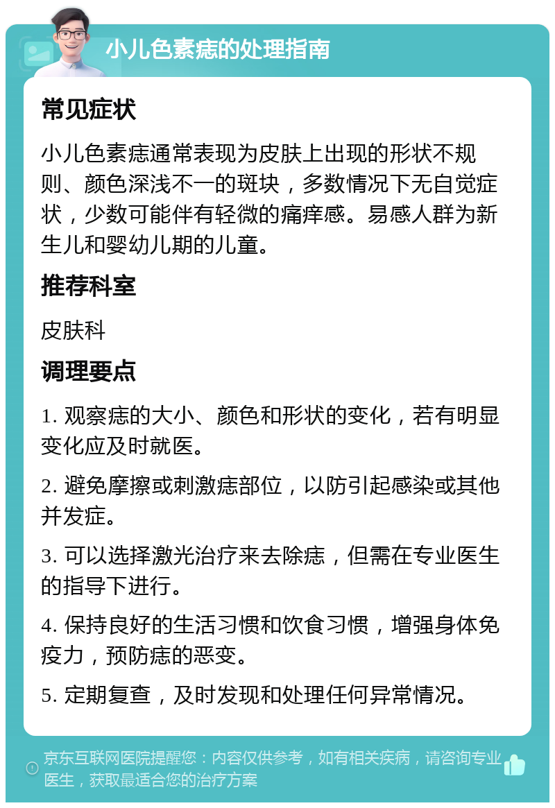 小儿色素痣的处理指南 常见症状 小儿色素痣通常表现为皮肤上出现的形状不规则、颜色深浅不一的斑块，多数情况下无自觉症状，少数可能伴有轻微的痛痒感。易感人群为新生儿和婴幼儿期的儿童。 推荐科室 皮肤科 调理要点 1. 观察痣的大小、颜色和形状的变化，若有明显变化应及时就医。 2. 避免摩擦或刺激痣部位，以防引起感染或其他并发症。 3. 可以选择激光治疗来去除痣，但需在专业医生的指导下进行。 4. 保持良好的生活习惯和饮食习惯，增强身体免疫力，预防痣的恶变。 5. 定期复查，及时发现和处理任何异常情况。