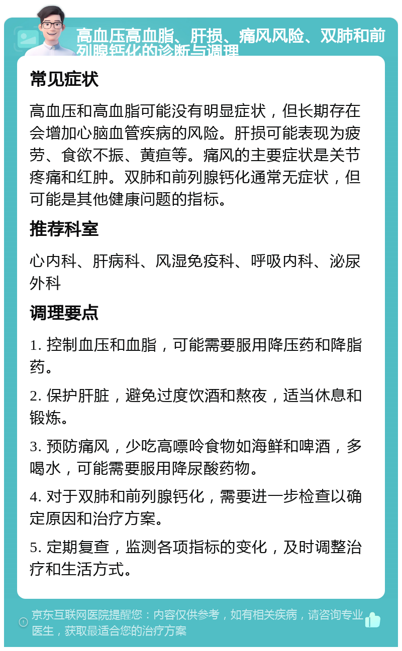 高血压高血脂、肝损、痛风风险、双肺和前列腺钙化的诊断与调理 常见症状 高血压和高血脂可能没有明显症状，但长期存在会增加心脑血管疾病的风险。肝损可能表现为疲劳、食欲不振、黄疸等。痛风的主要症状是关节疼痛和红肿。双肺和前列腺钙化通常无症状，但可能是其他健康问题的指标。 推荐科室 心内科、肝病科、风湿免疫科、呼吸内科、泌尿外科 调理要点 1. 控制血压和血脂，可能需要服用降压药和降脂药。 2. 保护肝脏，避免过度饮酒和熬夜，适当休息和锻炼。 3. 预防痛风，少吃高嘌呤食物如海鲜和啤酒，多喝水，可能需要服用降尿酸药物。 4. 对于双肺和前列腺钙化，需要进一步检查以确定原因和治疗方案。 5. 定期复查，监测各项指标的变化，及时调整治疗和生活方式。