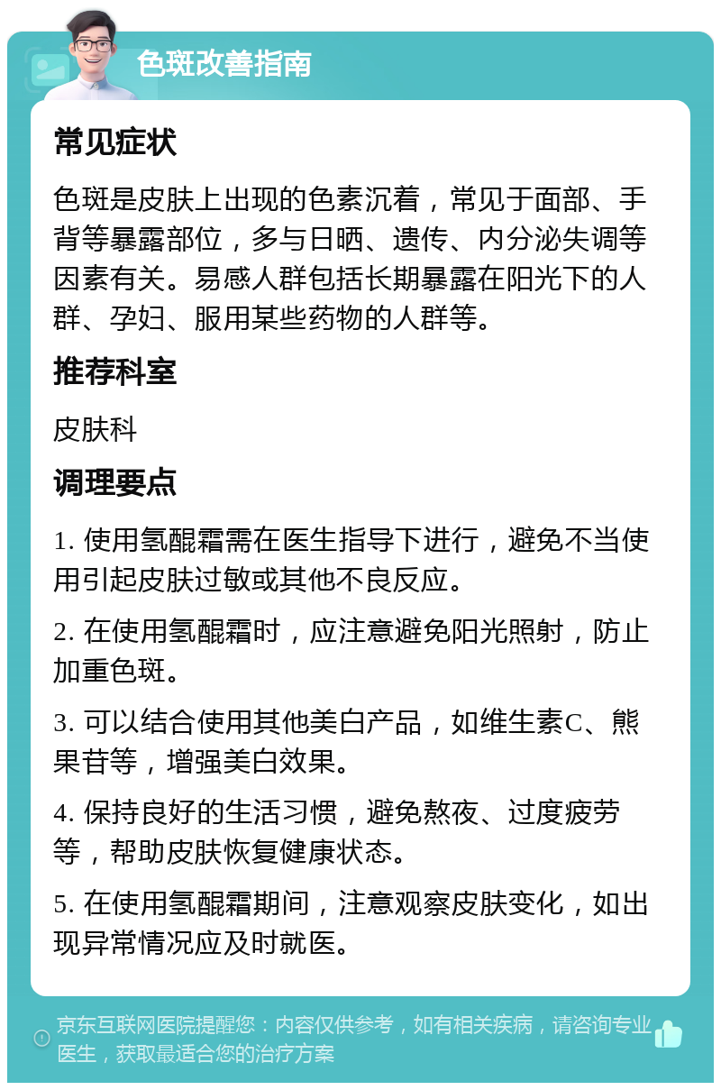 色斑改善指南 常见症状 色斑是皮肤上出现的色素沉着，常见于面部、手背等暴露部位，多与日晒、遗传、内分泌失调等因素有关。易感人群包括长期暴露在阳光下的人群、孕妇、服用某些药物的人群等。 推荐科室 皮肤科 调理要点 1. 使用氢醌霜需在医生指导下进行，避免不当使用引起皮肤过敏或其他不良反应。 2. 在使用氢醌霜时，应注意避免阳光照射，防止加重色斑。 3. 可以结合使用其他美白产品，如维生素C、熊果苷等，增强美白效果。 4. 保持良好的生活习惯，避免熬夜、过度疲劳等，帮助皮肤恢复健康状态。 5. 在使用氢醌霜期间，注意观察皮肤变化，如出现异常情况应及时就医。