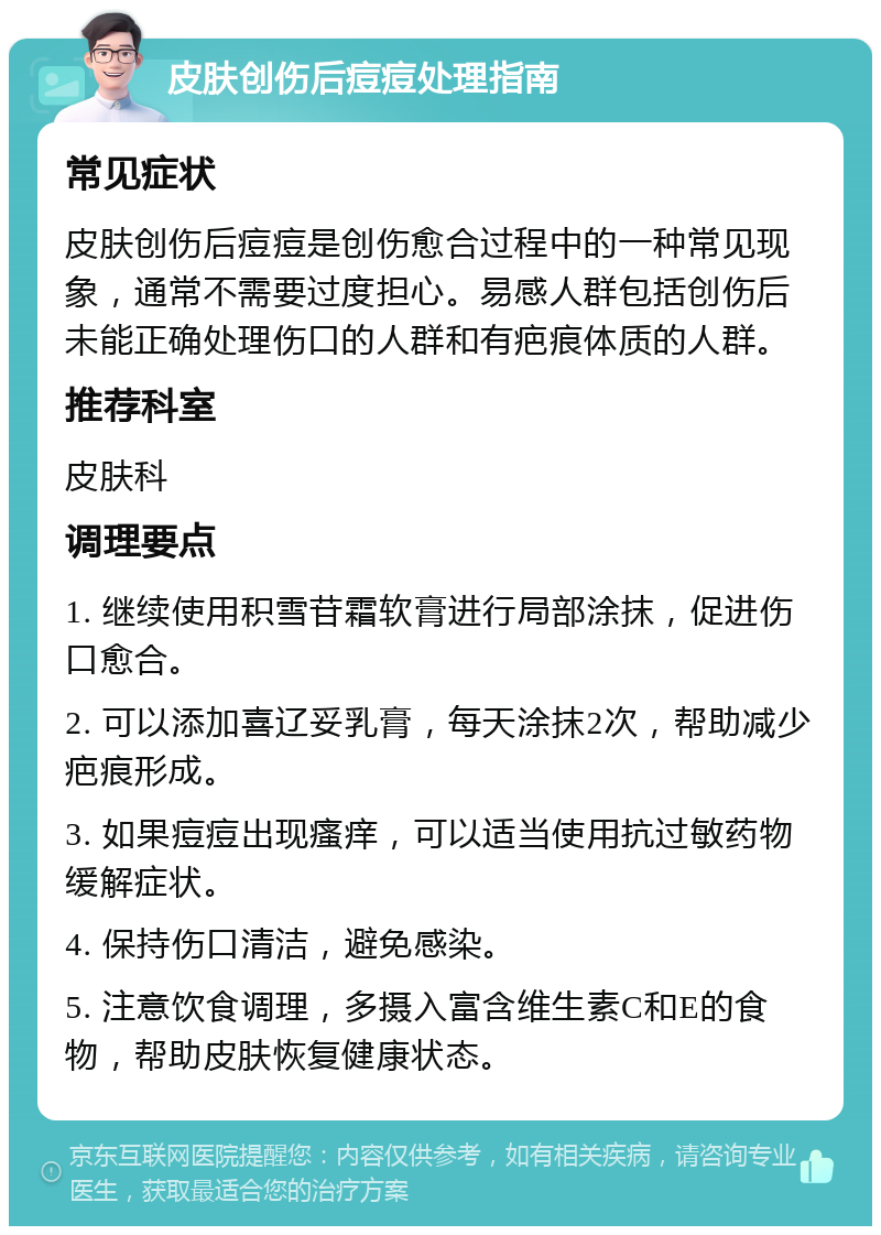 皮肤创伤后痘痘处理指南 常见症状 皮肤创伤后痘痘是创伤愈合过程中的一种常见现象，通常不需要过度担心。易感人群包括创伤后未能正确处理伤口的人群和有疤痕体质的人群。 推荐科室 皮肤科 调理要点 1. 继续使用积雪苷霜软膏进行局部涂抹，促进伤口愈合。 2. 可以添加喜辽妥乳膏，每天涂抹2次，帮助减少疤痕形成。 3. 如果痘痘出现瘙痒，可以适当使用抗过敏药物缓解症状。 4. 保持伤口清洁，避免感染。 5. 注意饮食调理，多摄入富含维生素C和E的食物，帮助皮肤恢复健康状态。