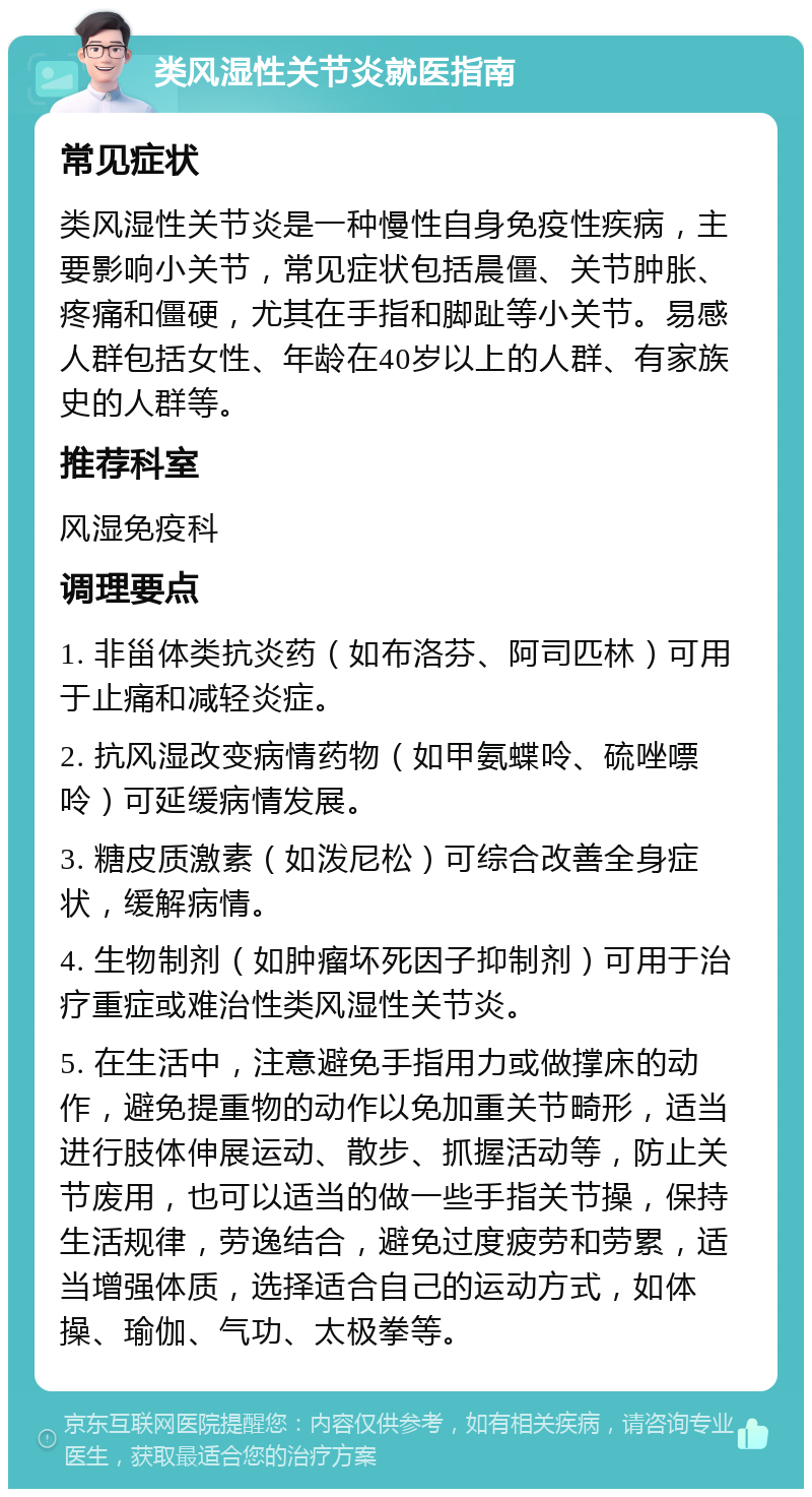 类风湿性关节炎就医指南 常见症状 类风湿性关节炎是一种慢性自身免疫性疾病，主要影响小关节，常见症状包括晨僵、关节肿胀、疼痛和僵硬，尤其在手指和脚趾等小关节。易感人群包括女性、年龄在40岁以上的人群、有家族史的人群等。 推荐科室 风湿免疫科 调理要点 1. 非甾体类抗炎药（如布洛芬、阿司匹林）可用于止痛和减轻炎症。 2. 抗风湿改变病情药物（如甲氨蝶呤、硫唑嘌呤）可延缓病情发展。 3. 糖皮质激素（如泼尼松）可综合改善全身症状，缓解病情。 4. 生物制剂（如肿瘤坏死因子抑制剂）可用于治疗重症或难治性类风湿性关节炎。 5. 在生活中，注意避免手指用力或做撑床的动作，避免提重物的动作以免加重关节畸形，适当进行肢体伸展运动、散步、抓握活动等，防止关节废用，也可以适当的做一些手指关节操，保持生活规律，劳逸结合，避免过度疲劳和劳累，适当增强体质，选择适合自己的运动方式，如体操、瑜伽、气功、太极拳等。