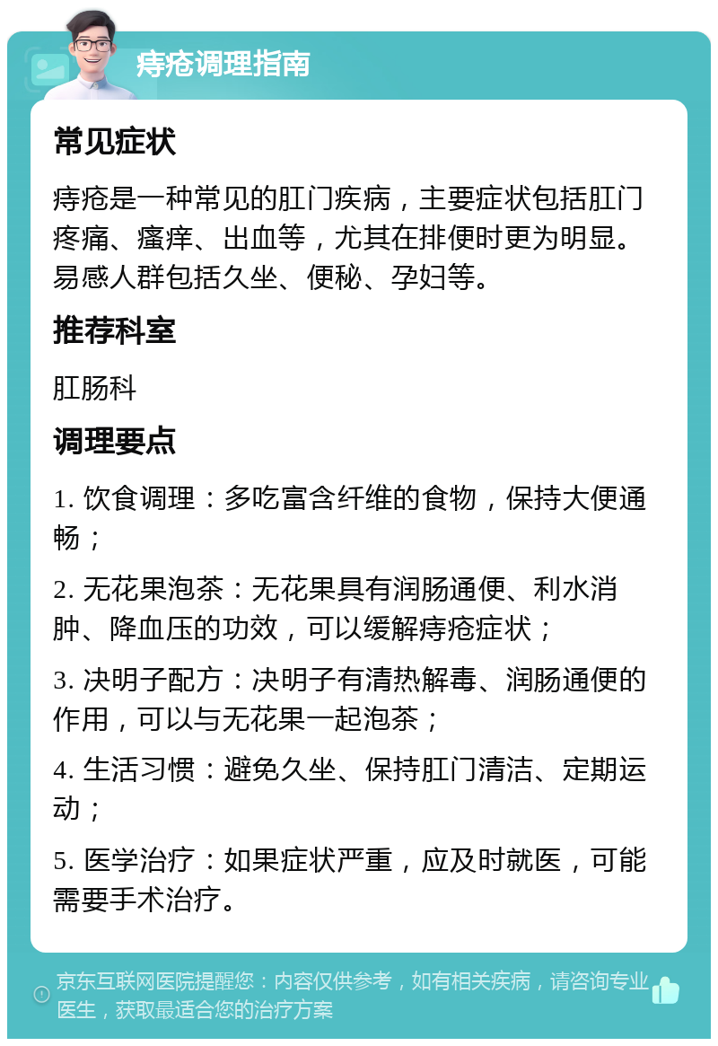 痔疮调理指南 常见症状 痔疮是一种常见的肛门疾病，主要症状包括肛门疼痛、瘙痒、出血等，尤其在排便时更为明显。易感人群包括久坐、便秘、孕妇等。 推荐科室 肛肠科 调理要点 1. 饮食调理：多吃富含纤维的食物，保持大便通畅； 2. 无花果泡茶：无花果具有润肠通便、利水消肿、降血压的功效，可以缓解痔疮症状； 3. 决明子配方：决明子有清热解毒、润肠通便的作用，可以与无花果一起泡茶； 4. 生活习惯：避免久坐、保持肛门清洁、定期运动； 5. 医学治疗：如果症状严重，应及时就医，可能需要手术治疗。