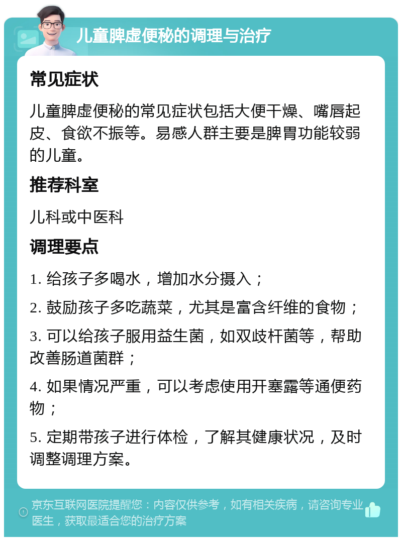 儿童脾虚便秘的调理与治疗 常见症状 儿童脾虚便秘的常见症状包括大便干燥、嘴唇起皮、食欲不振等。易感人群主要是脾胃功能较弱的儿童。 推荐科室 儿科或中医科 调理要点 1. 给孩子多喝水，增加水分摄入； 2. 鼓励孩子多吃蔬菜，尤其是富含纤维的食物； 3. 可以给孩子服用益生菌，如双歧杆菌等，帮助改善肠道菌群； 4. 如果情况严重，可以考虑使用开塞露等通便药物； 5. 定期带孩子进行体检，了解其健康状况，及时调整调理方案。