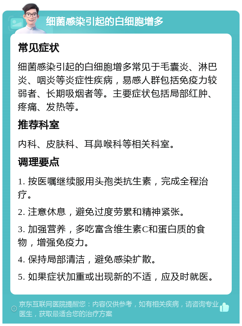 细菌感染引起的白细胞增多 常见症状 细菌感染引起的白细胞增多常见于毛囊炎、淋巴炎、咽炎等炎症性疾病，易感人群包括免疫力较弱者、长期吸烟者等。主要症状包括局部红肿、疼痛、发热等。 推荐科室 内科、皮肤科、耳鼻喉科等相关科室。 调理要点 1. 按医嘱继续服用头孢类抗生素，完成全程治疗。 2. 注意休息，避免过度劳累和精神紧张。 3. 加强营养，多吃富含维生素C和蛋白质的食物，增强免疫力。 4. 保持局部清洁，避免感染扩散。 5. 如果症状加重或出现新的不适，应及时就医。