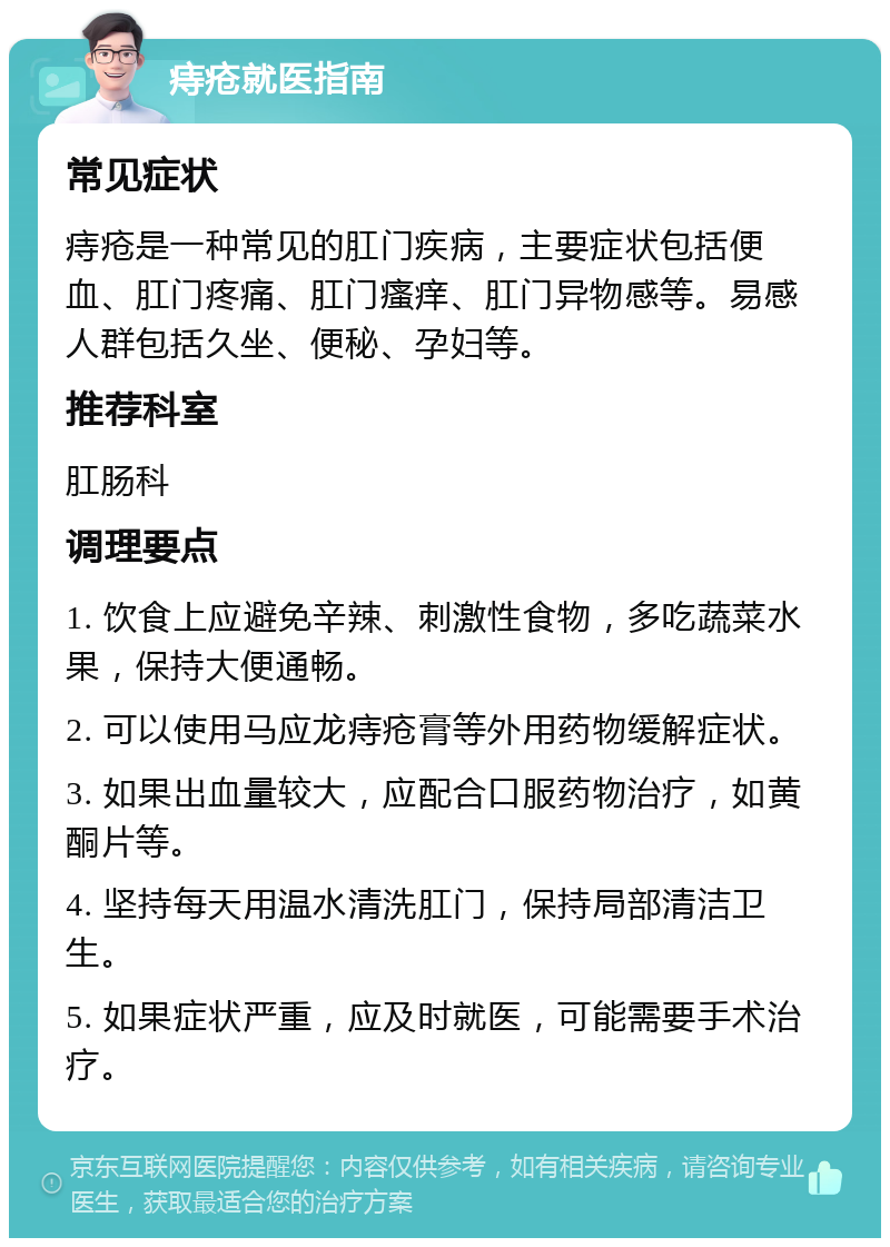 痔疮就医指南 常见症状 痔疮是一种常见的肛门疾病，主要症状包括便血、肛门疼痛、肛门瘙痒、肛门异物感等。易感人群包括久坐、便秘、孕妇等。 推荐科室 肛肠科 调理要点 1. 饮食上应避免辛辣、刺激性食物，多吃蔬菜水果，保持大便通畅。 2. 可以使用马应龙痔疮膏等外用药物缓解症状。 3. 如果出血量较大，应配合口服药物治疗，如黄酮片等。 4. 坚持每天用温水清洗肛门，保持局部清洁卫生。 5. 如果症状严重，应及时就医，可能需要手术治疗。